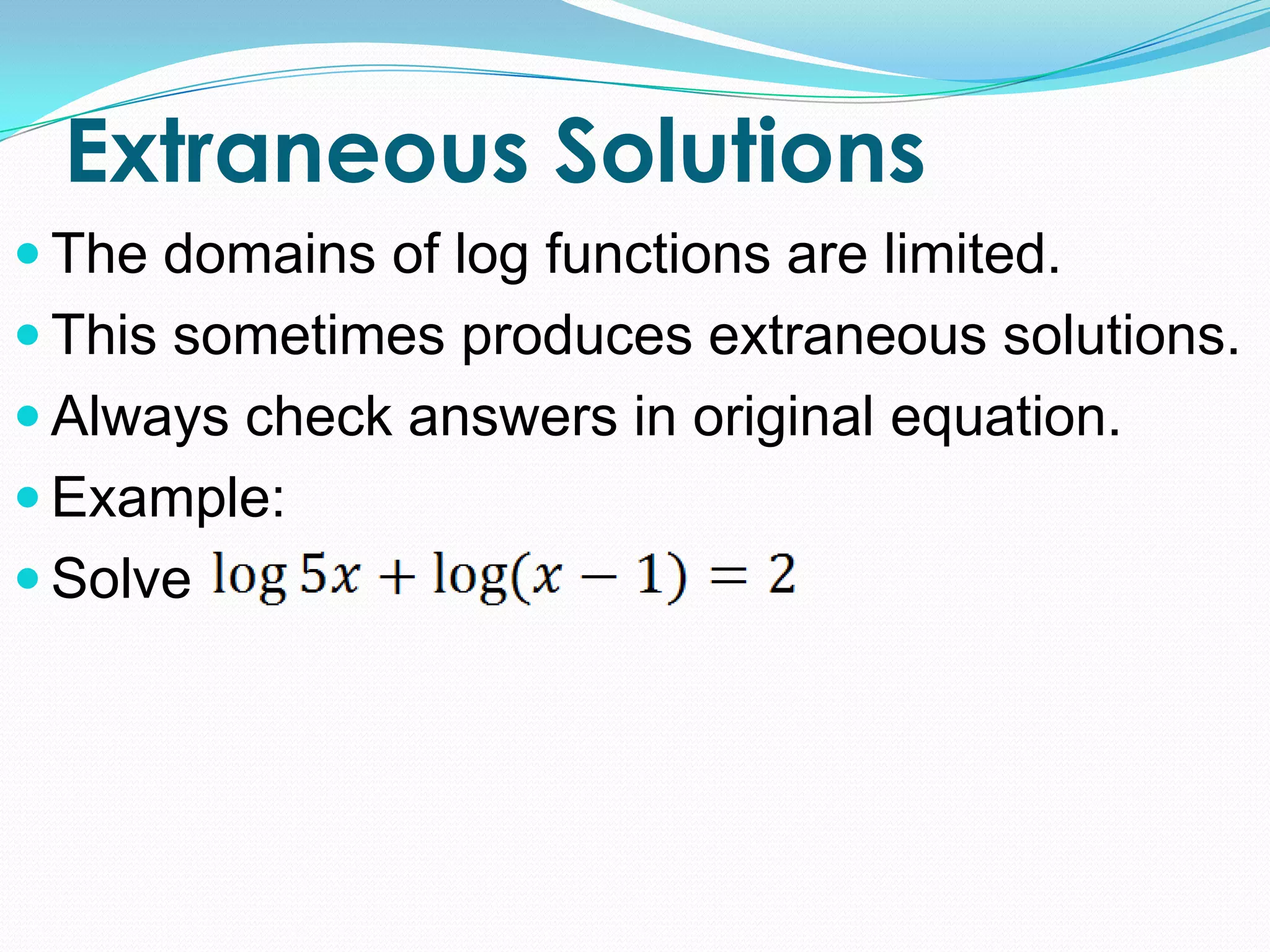 Extraneous Solutions
 The domains of log functions are limited.
 This sometimes produces extraneous solutions.
 Always check answers in original equation.
 Example:
 Solve
 