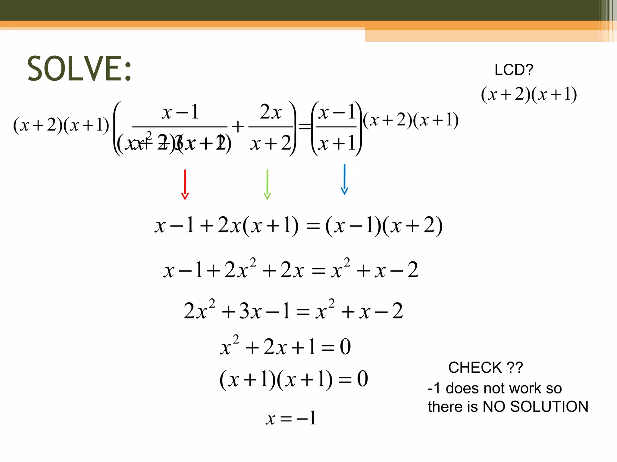 SOLVE:                                                              LCD?
                                                                    ( x + 2)( x + 1)
                      x −1        2 x   x − 1 ( x + 2)( x + 1)
                                                
( x + 2)( x + 1)  2
                                +      =
                                              
                                                
                 ( xx+ 2)( x + 1) x + 2 x + 1
                      +3 2                    



                    x − 1 + 2 x( x + 1) = ( x − 1)( x + 2)
                      x −1+ 2x + 2x = x + x − 2
                                    2                2


                        2 x + 3x − 1 = x + x − 2
                            2                    2


                                x2 + 2x +1 = 0
                                                               CHECK ??
                                ( x + 1)( x + 1) = 0        -1 does not work so
                                                            there is NO SOLUTION
                                        x = −1
 