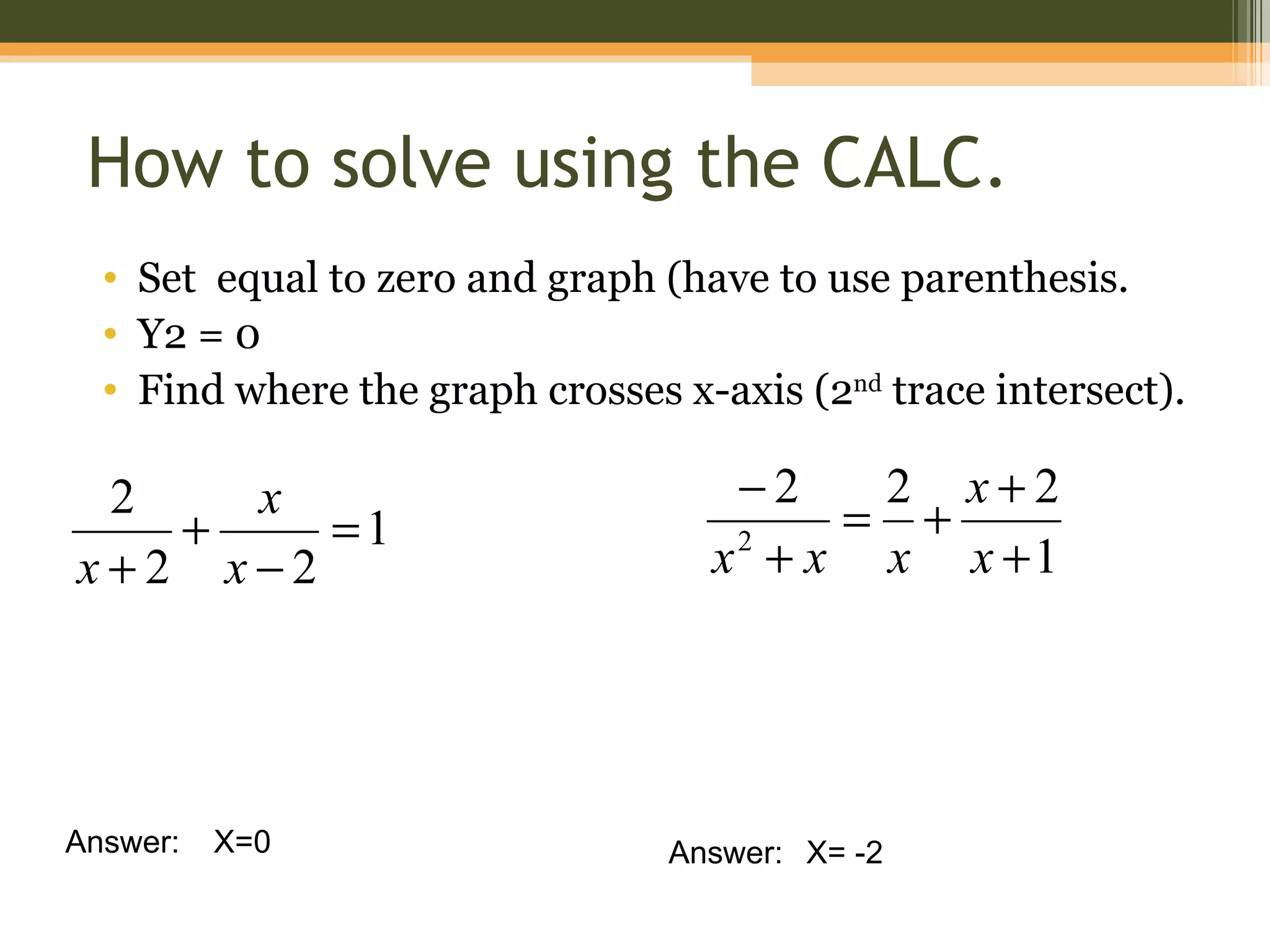 How to solve using the CALC.
  • Set equal to zero and graph (have to use parenthesis.
  • Y2 = 0
  • Find where the graph crosses x-axis (2nd trace intersect).

 2   x                              −2   2 x+2
   +    =1                              = +
x+2 x−2                            x + x x x +1
                                    2




Answer:   X=0                    Answer: X= -2
 