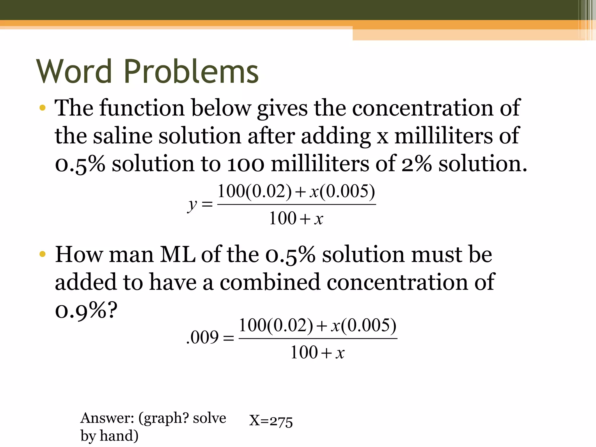 Word Problems
• The function below gives the concentration of
  the saline solution after adding x milliliters of
  0.5% solution to 100 milliliters of 2% solution.
                      100(0.02) + x(0.005)
                   y=
                            100 + x
• How man ML of the 0.5% solution must be
  added to have a combined concentration of
  0.9%?
                            100(0.02) + x(0.005)
                   .009 =
                                  100 + x


    Answer: (graph? solve    X=275
    by hand)
 