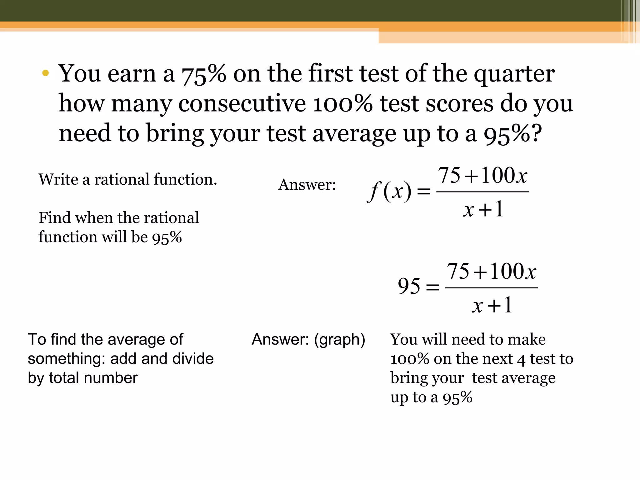 • You earn a 75% on the first test of the quarter
   how many consecutive 100% test scores do you
   need to bring your test average up to a 95%?
 Write a rational function.                              75 + 100 x
                                 Answer:        f ( x) =
 Find when the rational                                     x +1
 function will be 95%

                                                        75 + 100 x
                                                   95 =
                                                           x +1
To find the average of        Answer: (graph)     You will need to make
something: add and divide                         100% on the next 4 test to
by total number                                   bring your test average
                                                  up to a 95%
 