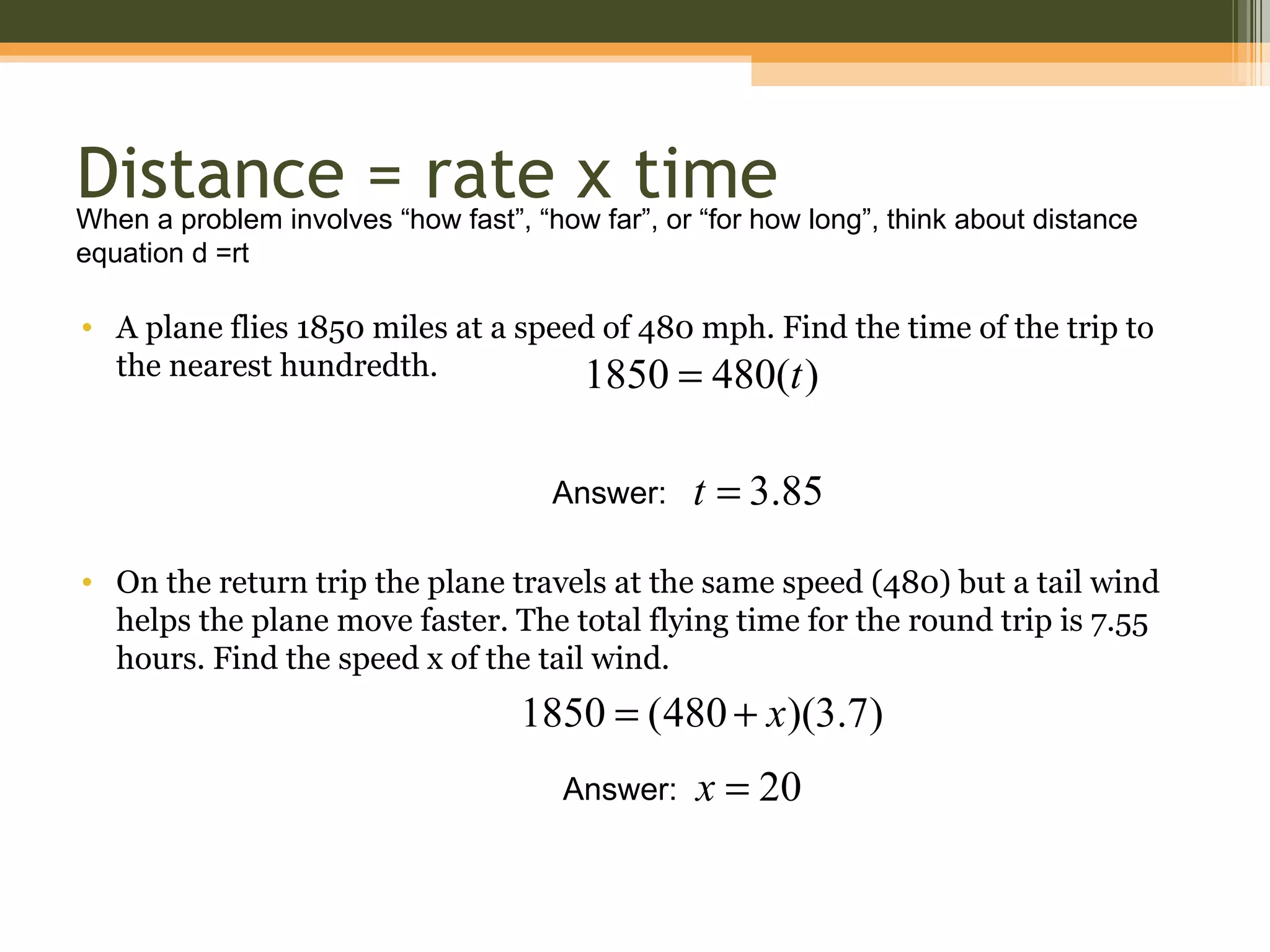 Distance = rate x time
When a problem involves “how fast”, “how far”, or “for how long”, think about distance
equation d =rt

• A plane flies 1850 miles at a speed of 480 mph. Find the time of the trip to
  the nearest hundredth.            1850 = 480(t )

                                      Answer:    t = 3.85

• On the return trip the plane travels at the same speed (480) but a tail wind
  helps the plane move faster. The total flying time for the round trip is 7.55
  hours. Find the speed x of the tail wind.
                                   1850 = (480 + x)(3.7)
                                       Answer:    x = 20
 