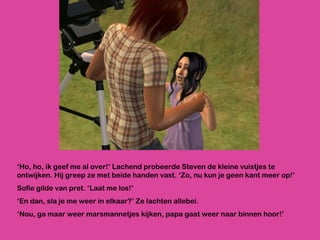‘ Ho, ho, ik geef me al over!’ Lachend probeerde Steven de kleine vuistjes te ontwijken. Hij greep ze met beide handen vast. ‘Zo, nu kun je geen kant meer op!’ Sofie gilde van pret. ‘Laat me los!’ ‘ En dan, sla je me weer in elkaar?’ Ze lachten allebei.  ‘ Nou, ga maar weer marsmannetjes kijken, papa gaat weer naar binnen hoor!’ 