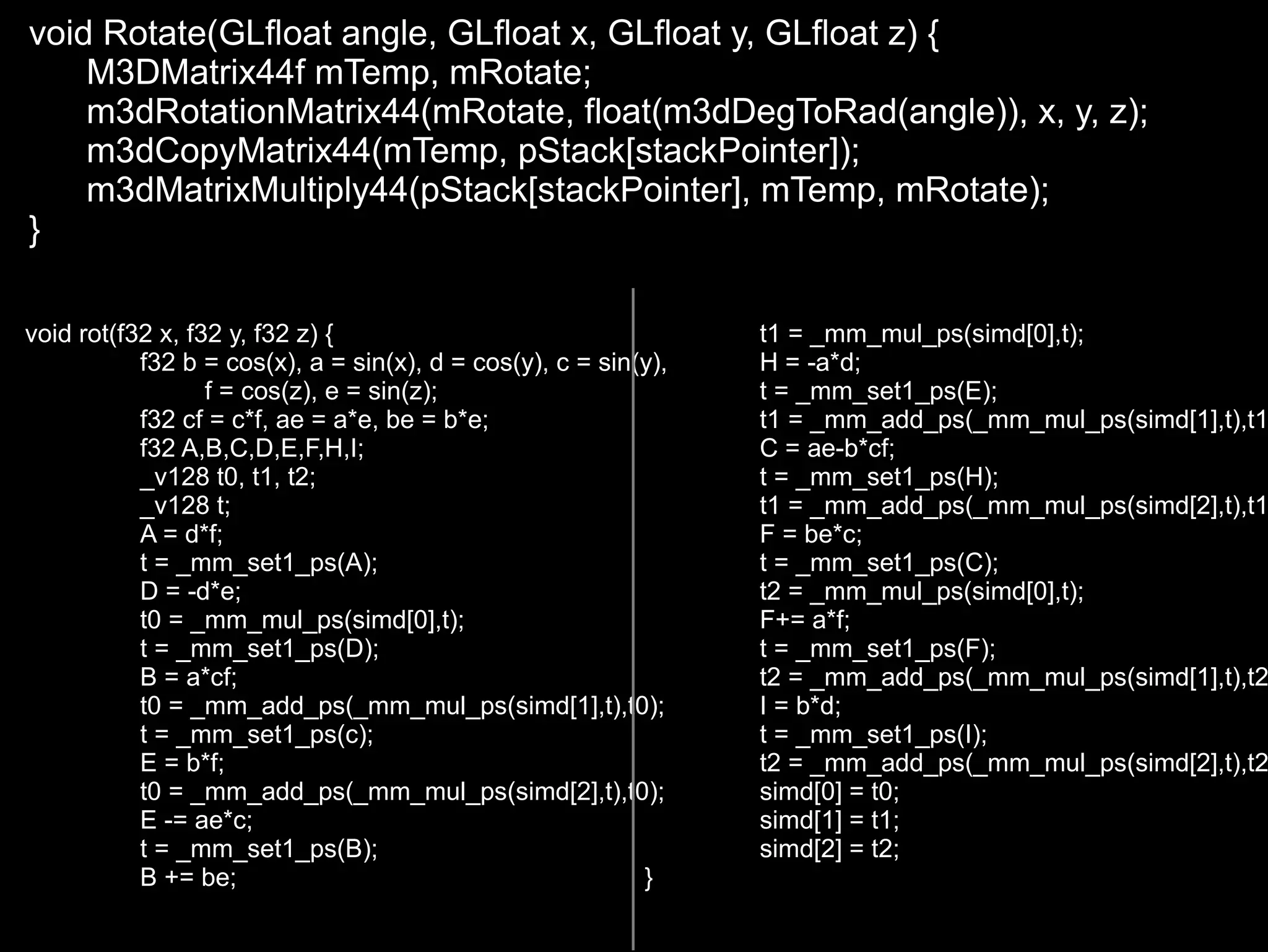 void Rotate(GLfloat angle, GLfloat x, GLfloat y, GLfloat z) {
    M3DMatrix44f mTemp, mRotate;
    m3dRotationMatrix44(mRotate, float(m3dDegToRad(angle)), x, y, z);
    m3dCopyMatrix44(mTemp, pStack[stackPointer]);
    m3dMatrixMultiply44(pStack[stackPointer], mTemp, mRotate);
}

void rot(f32 x, f32 y, f32 z) {                                  t1 = _mm_mul_ps(simd[0],t);
           f32 b = cos(x), a = sin(x), d = cos(y), c = sin(y),   H = -a*d;
                  f = cos(z), e = sin(z);                        t = _mm_set1_ps(E);
           f32 cf = c*f, ae = a*e, be = b*e;                     t1 = _mm_add_ps(_mm_mul_ps(simd[1],t),t1
           f32 A,B,C,D,E,F,H,I;                                  C = ae-b*cf;
           _v128 t0, t1, t2;                                     t = _mm_set1_ps(H);
           _v128 t;                                              t1 = _mm_add_ps(_mm_mul_ps(simd[2],t),t1
           A = d*f;                                              F = be*c;
           t = _mm_set1_ps(A);                                   t = _mm_set1_ps(C);
           D = -d*e;                                             t2 = _mm_mul_ps(simd[0],t);
           t0 = _mm_mul_ps(simd[0],t);                           F+= a*f;
           t = _mm_set1_ps(D);                                   t = _mm_set1_ps(F);
           B = a*cf;                                             t2 = _mm_add_ps(_mm_mul_ps(simd[1],t),t2
           t0 = _mm_add_ps(_mm_mul_ps(simd[1],t),t0);            I = b*d;
           t = _mm_set1_ps(c);                                   t = _mm_set1_ps(I);
           E = b*f;                                              t2 = _mm_add_ps(_mm_mul_ps(simd[2],t),t2
           t0 = _mm_add_ps(_mm_mul_ps(simd[2],t),t0);            simd[0] = t0;
           E -= ae*c;                                            simd[1] = t1;
           t = _mm_set1_ps(B);                                   simd[2] = t2;
           B += be;                                        }
 
