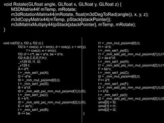 void Rotate(GLfloat angle, GLfloat x, GLfloat y, GLfloat z) {
    M3DMatrix44f mTemp, mRotate;
    m3dRotationMatrix44(mRotate, float(m3dDegToRad(angle)), x, y, z);
    m3dCopyMatrix44(mTemp, pStack[stackPointer]);
    m3dMatrixMultiply44(pStack[stackPointer], mTemp, mRotate);
}

void rot(f32 x, f32 y, f32 z) {                                  t1 = _mm_mul_ps(simd[0],t);
           f32 b = cos(x), a = sin(x), d = cos(y), c = sin(y),   H = -a*d;
                  f = cos(z), e = sin(z);                        t = _mm_set1_ps(E);
           f32 cf = c*f, ae = a*e, be = b*e;                     t1 = _mm_add_ps(_mm_mul_ps(simd[1],t),t1
           f32 A,B,C,D,E,F,H,I;                                  C = ae-b*cf;
           _v128 t0, t1, t2;                                     t = _mm_set1_ps(H);
           _v128 t;                                              t1 = _mm_add_ps(_mm_mul_ps(simd[2],t),t1
           A = d*f;                                              F = be*c;
           t = _mm_set1_ps(A);                                   t = _mm_set1_ps(C);
           D = -d*e;                                             t2 = _mm_mul_ps(simd[0],t);
           t0 = _mm_mul_ps(simd[0],t);                           F+= a*f;
           t = _mm_set1_ps(D);                                   t = _mm_set1_ps(F);
           B = a*cf;                                             t2 = _mm_add_ps(_mm_mul_ps(simd[1],t),t2
           t0 = _mm_add_ps(_mm_mul_ps(simd[1],t),t0);            I = b*d;
           t = _mm_set1_ps(c);                                   t = _mm_set1_ps(I);
           E = b*f;                                              t2 = _mm_add_ps(_mm_mul_ps(simd[2],t),t2
           t0 = _mm_add_ps(_mm_mul_ps(simd[2],t),t0);            simd[0] = t0;
           E -= ae*c;                                            simd[1] = t1;
           t = _mm_set1_ps(B);                                   simd[2] = t2;
           B += be;                                        }
 
