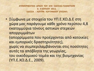 EΠΙΜΟΡΦΩΣΙΚΗ ΔΡΑ΢Η ΣΟΤ ΚΠΕ ΕΔΕ΢΢Α΢‐ΓΙΑΝΝΙΣ΢ΩΝ
6‐ 9 ΙΟΤΛΙΟΤ 2013,
ΕΔΕ΢΢Α - ΛΟΤΣΡΑ ΛΟΤΣΡΑΚΙΟΤ (ΠΟΖΑΡ)
• Σφμφωνα με ςτοιχεία του ΥΠ.Ε.ΧΩ.Δ.Ε ςτθ
χϊρα μασ παράγουμε κάκε χρόνο περίπου 4,8
εκατομμφρια τόνουσ αςτικϊν ςτερεϊν
απορριμμάτων
(απορρίμματα που προζρχονται από κατοικίεσ
και εμπορικζσ δραςτθριότθτεσ),
χωρίσ να ςυμπεριλαμβάνονται ςτισ ποςότθτεσ
αυτζσ τα απόβλθτα τθσ γεωργίασ,
του οικοδομικοφ τομζα και τθσ βιομθχανίασ
(ΥΠ.Ε.ΧΩ.Δ.Ε., 2009).
 