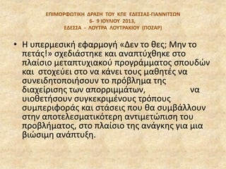 EΠΙΜΟΡΦΩΣΙΚΗ ΔΡΑ΢Η ΣΟΤ ΚΠΕ ΕΔΕ΢΢Α΢‐ΓΙΑΝΝΙΣ΢ΩΝ
6‐ 9 ΙΟΤΛΙΟΤ 2013,
ΕΔΕ΢΢Α - ΛΟΤΣΡΑ ΛΟΤΣΡΑΚΙΟΤ (ΠΟΖΑΡ)
• Η υπερμεςικι εφαρμογι «Δεν το κεσ; Μθν το
πετάσ!» ςχεδιάςτθκε και αναπτφχκθκε ςτο
πλαίςιο μεταπτυχιακοφ προγράμματοσ ςπουδϊν
και ςτοχεφει ςτο να κάνει τουσ μακθτζσ να
ςυνειδθτοποιιςουν το πρόβλθμα τθσ
διαχείριςθσ των απορριμμάτων, να
υιοκετιςουν ςυγκεκριμζνουσ τρόπουσ
ςυμπεριφοράσ και ςτάςεισ που κα ςυμβάλλουν
ςτθν αποτελεςματικότερθ αντιμετϊπιςθ του
προβλιματοσ, ςτο πλαίςιο τθσ ανάγκθσ για μια
βιϊςιμθ ανάπτυξθ.
 