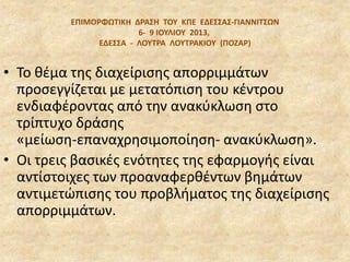 EΠΙΜΟΡΦΩΣΙΚΗ ΔΡΑ΢Η ΣΟΤ ΚΠΕ ΕΔΕ΢΢Α΢‐ΓΙΑΝΝΙΣ΢ΩΝ
6‐ 9 ΙΟΤΛΙΟΤ 2013,
ΕΔΕ΢΢Α - ΛΟΤΣΡΑ ΛΟΤΣΡΑΚΙΟΤ (ΠΟΖΑΡ)
• Το κζμα τθσ διαχείριςθσ απορριμμάτων
προςεγγίηεται με µετατόπιςθ του κζντρου
ενδιαφζροντασ από τθν ανακφκλωςθ ςτο
τρίπτυχο δράςθσ
«µείωςθ-επαναχρθςιµοποίθςθ- ανακφκλωςθ».
• Οι τρεισ βαςικζσ ενότθτεσ τθσ εφαρµογισ είναι
αντίςτοιχεσ των προαναφερκζντων βθµάτων
αντιµετϊπιςθσ του προβλιµατοσ τθσ διαχείριςθσ
απορριµµάτων.
 