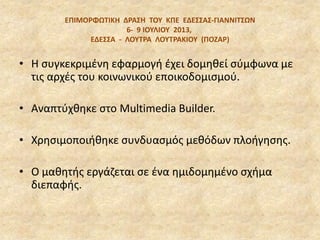 EΠΙΜΟΡΦΩΣΙΚΗ ΔΡΑ΢Η ΣΟΤ ΚΠΕ ΕΔΕ΢΢Α΢‐ΓΙΑΝΝΙΣ΢ΩΝ
6‐ 9 ΙΟΤΛΙΟΤ 2013,
ΕΔΕ΢΢Α - ΛΟΤΣΡΑ ΛΟΤΣΡΑΚΙΟΤ (ΠΟΖΑΡ)
• Η ςυγκεκριμζνθ εφαρμογι ζχει δομθκεί ςφμφωνα με
τισ αρχζσ του κοινωνικοφ εποικοδομιςμοφ.
• Αναπτφχκθκε ςτο Multimedia Builder.
• Χρθςιμοποιικθκε ςυνδυαςμόσ μεκόδων πλοιγθςθσ.
• Ο μακθτισ εργάηεται ςε ζνα θμιδομθμζνο ςχιμα
διεπαφισ.
 