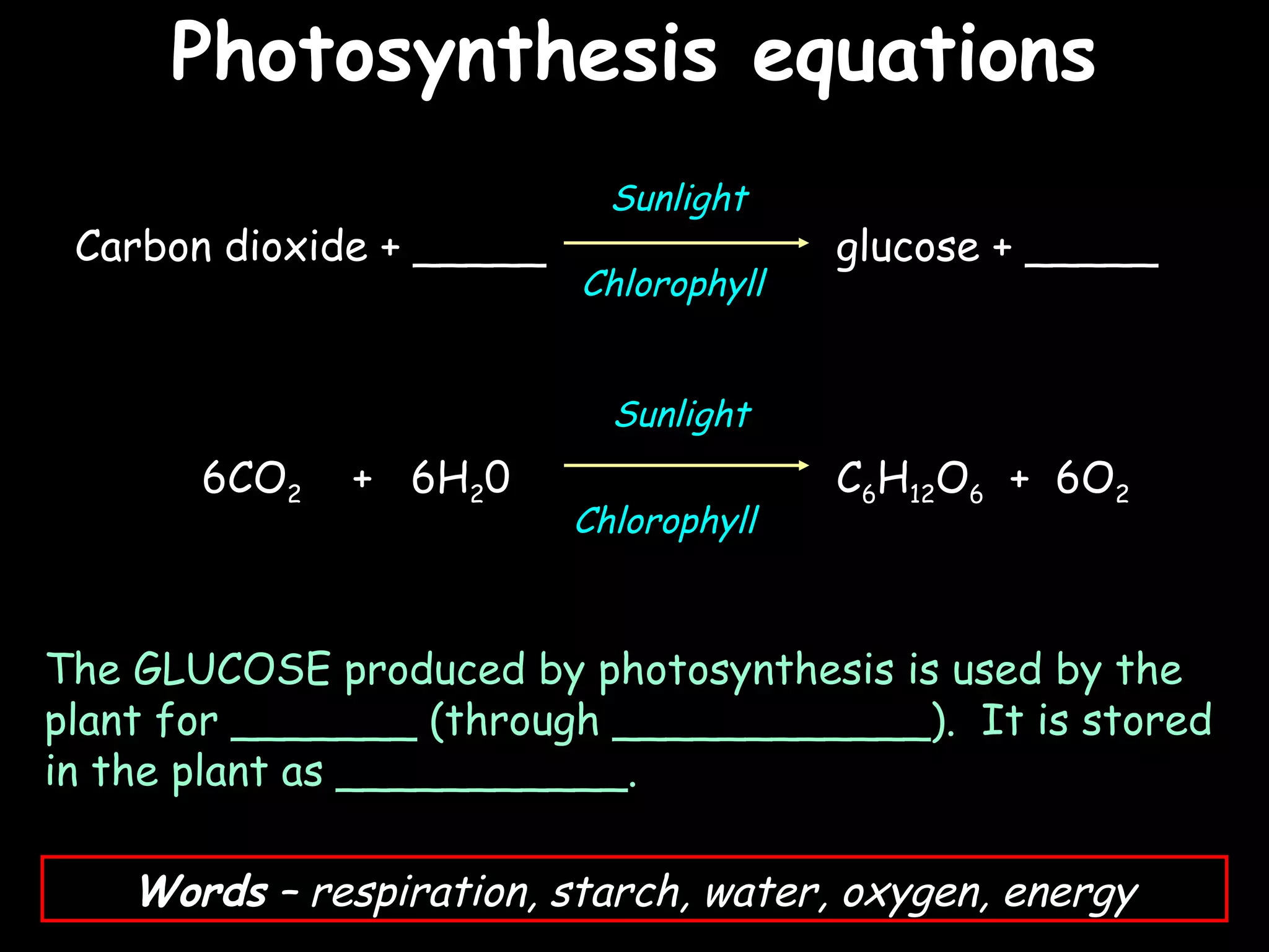 Photosynthesis equations
                                              25/02/13




                            Sunlight
 Carbon dioxide + _____                 glucose + _____
                          Chlorophyll


                            Sunlight
       6CO2   + 6H20                    C6H12O6 + 6O2
                          Chlorophyll



The GLUCOSE produced by photosynthesis is used by the
plant for _______ (through ____________). It is stored
in the plant as ___________.

    Words – respiration, starch, water, oxygen, energy
 