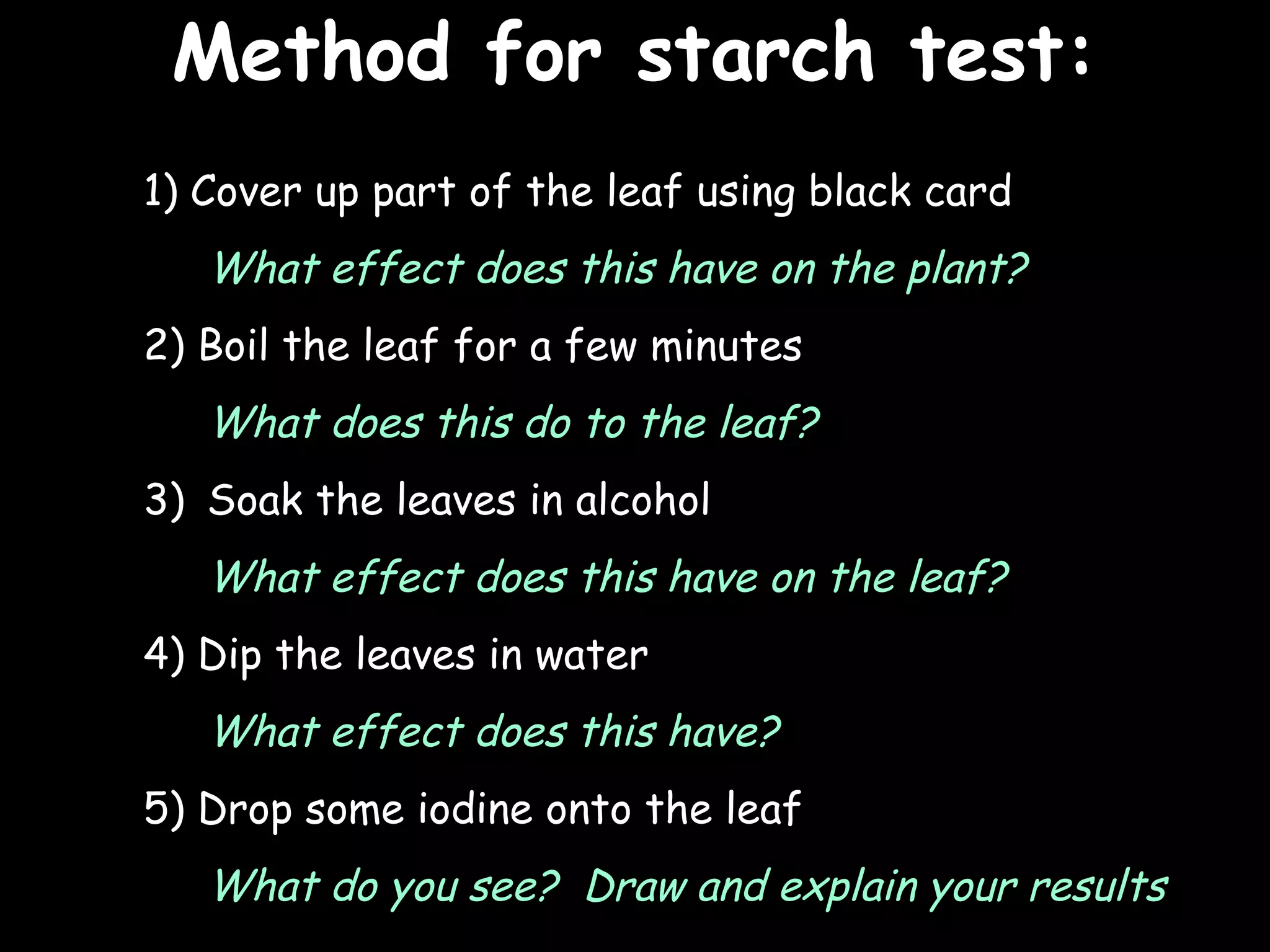 Method for starch test:
                                           25/02/13




1) Cover up part of the leaf using black card
   What effect does this have on the plant?
2) Boil the leaf for a few minutes
   What does this do to the leaf?
3) Soak the leaves in alcohol
   What effect does this have on the leaf?
4) Dip the leaves in water
   What effect does this have?
5) Drop some iodine onto the leaf
   What do you see? Draw and explain your results
 