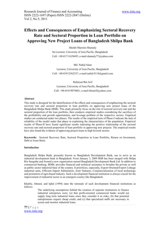 Research Journal of Finance and Accounting                                                   www.iiste.org
ISSN 2222-1697 (Paper) ISSN 2222-2847 (Online)
Vol 2, No 5, 2011


Effects and Consequences of Emphasizing Sectoral Recovery
     Rate and Sectoral Proportion in Loan Portfolio on
 Approving New Project Loans of Bangladesh Shilpa Bank
                                           Sheikh Sharmin Shamaly
                          Sn.Lecturer, University of Asia Pacific, Bangladesh
                          Cell: +88-01711628493; e-mail:shamaly77@yahoo.com


                                               Md. Nahid Alam
                               Lecturer, University of Asia Pacific, Bangladesh
                           Cell: +88-01912562337; e-mail:nahid.9118@gmail.com


                                              Rubaiyat Bin Arif
                               Lecturer, University of Asia Pacific, Bangladesh
                            Cell: +88-01819074801; e-mail:rbinarif@yahoo.com

Abstract
This study is designed for the identification of the effects and consequences of emphasizing the sectoral
recovery rate and sectoral proportion in loan portfolio on approving new project loans of the
Bangladesh Shilpa Bank (BSB). This study primarily focus on the role of sectoral recovery rate and the
sectoral proportion of the loan portfolio, then conducts empirical studies considering the sacrifices of
the profitability and growth opportunities, and leverage problem of the respective sectors. Empirical
studies are conducted under two phases. The results of the empirical tests of Phase-I indicate the lack of
reliability of the model under that phase in explaining the characteristics of the population. Empirical
results of Phase-II have found significant results indicating the positive relationship of the sectoral
recovery rate and sectoral proportion of loan portfolio in approving new projects. The empirical results
have also found the evidence of approving project loans to high levered sectors.

Keywords: Sectoral Recovery Rate, Sectoral Proportion in Loan Portfolio, Return on Investment,
Debt to Asset Ratio.

Introduction

Bangladesh Shilpa Bank, presently known as Bangladesh Development Bank, use to serve as an
industrial development bank in Bangladesh. From January 3, 2009 BSB has been merged with Shilpa
Rin Sangstha and formed a new organization named Bangladesh Development Bank Ltd. In addition to
commercial banking, BDBL provides financial and technical assistance to broaden the private as well
as public sector industrial base of the country. It prioritizes, especially, Export Oriented/Export Linkage
industrial units, Efficient Import Substitution, Joint Ventures, Commercialization of local technology
and promotion of agro-based industry. Such a development financial institution is always crucial for the
improvement of industrial sector in an emergent country like Bangladesh.

Khalily, Ahmed, and Iqbal (1994) state the rationale of such development financial institutions as
follows:
           The underlying assumptions behind the creation of separate institutions to finance
           industrial enterprises were; (a) that profit-oriented commercial banks would not
           supply long term industrial loans since they consider it as risky; (b) that potential
           entrepreneurs require cheap credit; and (c) that specialized staffs are necessary to
           screen and monitor industrial loans.
77 | P a g e
www.iiste.org
 