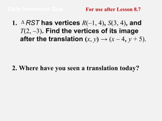 Daily Homework Quiz For use after Lesson 8.7 2. Where have you seen a translation today?   1.     RST  has vertices  R (–1, 4) ,  S (3, 4) , and  T (2, –3) . Find the vertices of its image after the translation  ( x ,  y )  ->  ( x   – 4 ,  y   + 5). ∆ 