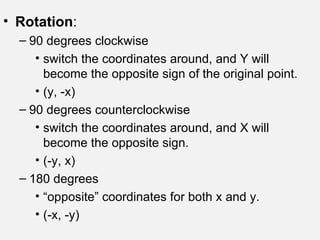 Rotation : 90 degrees clockwise switch the coordinates around, and Y will become the opposite sign of the original point. (y, -x) 90 degrees counterclockwise switch the coordinates around, and X will become the opposite sign. (-y, x) 180 degrees  “ opposite” coordinates for both x and y. (-x, -y) 