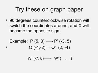 Try these on graph paper 90 degrees counterclockwise rotation will switch the coordinates around, and X will become the opposite sign. Example:  P (5, 3)  P’ (-3, 5) Q (-4,-2)  Q’  (2, -4) W  (-7, 8)  W’ (  ,  )  