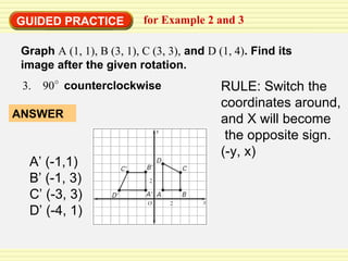 GUIDED PRACTICE for Example 2 and 3  Graph  A (1, 1), B (3, 1), C (3, 3),  and  D (1, 4) . Find its image after the given rotation. A’ (-1,1) B’ (-1, 3) C’ (-3, 3) D’ (-4, 1) RULE: Switch the coordinates around, and X will become the opposite sign.  (-y, x) 3.  90   counterclockwise ANSWER 