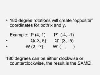 180 degree rotations will create “opposite” coordinates for both x and y. Example:  P (4, 1)  P’  (-4, -1) Q(-3, 5)  Q’  (3, -5) W (2, -7)  W’ (  ,  ) 180 degrees can be either clockwise or counterclockwise, the result is the SAME! 