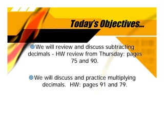 Today’s Objectives...

  We will review and discuss subtracting
decimals - HW review from Thursday: pages
                75 and 90.

  We will discuss and practice multiplying
    decimals. HW: pages 91 and 79.
 