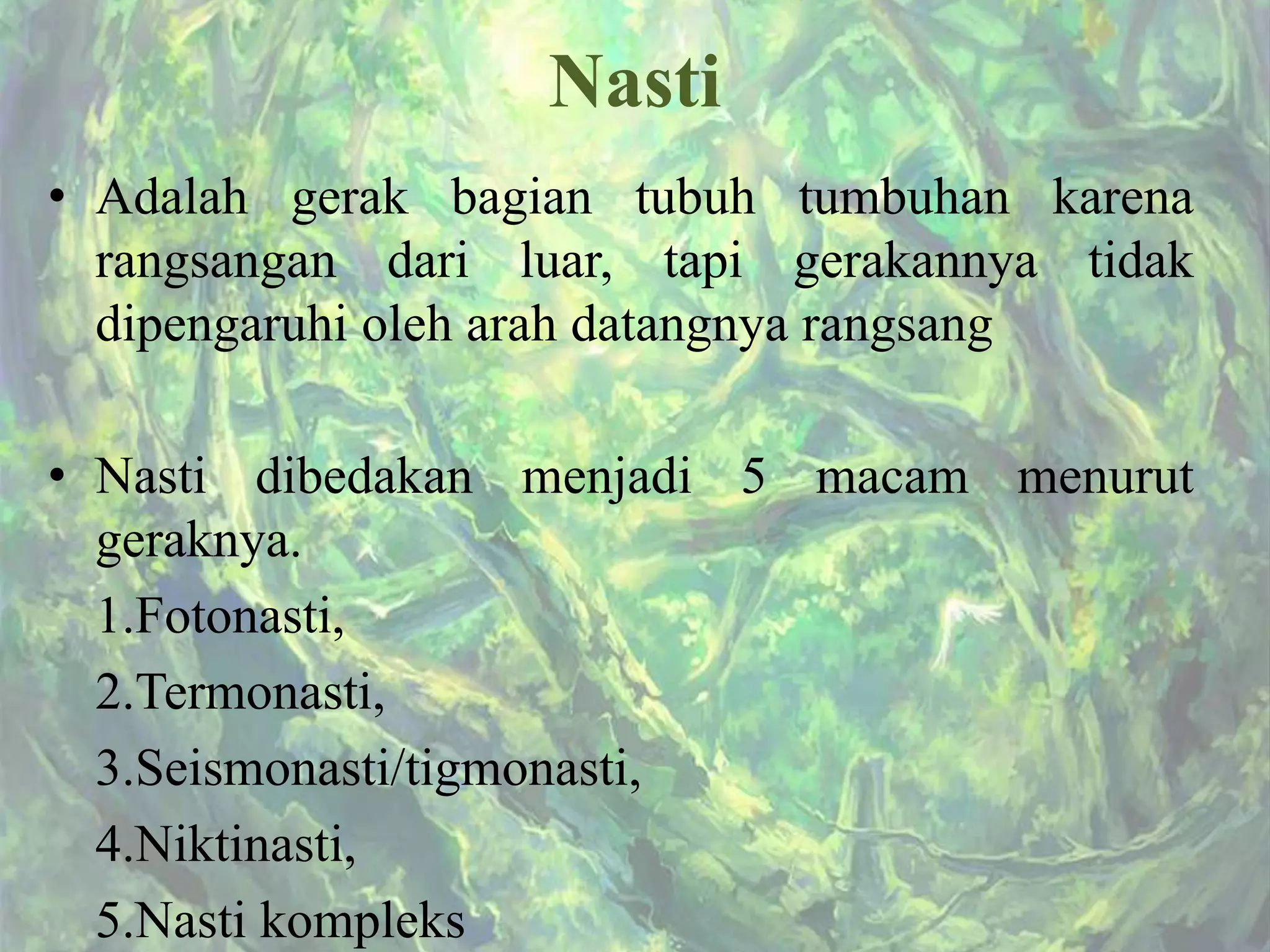Nasti
• Adalah gerak bagian tubuh tumbuhan karena
rangsangan dari luar, tapi gerakannya tidak
dipengaruhi oleh arah datangnya rangsang
• Nasti dibedakan menjadi 5 macam menurut
geraknya.
1.Fotonasti,
2.Termonasti,
3.Seismonasti/tigmonasti,
4.Niktinasti,
5.Nasti kompleks
 