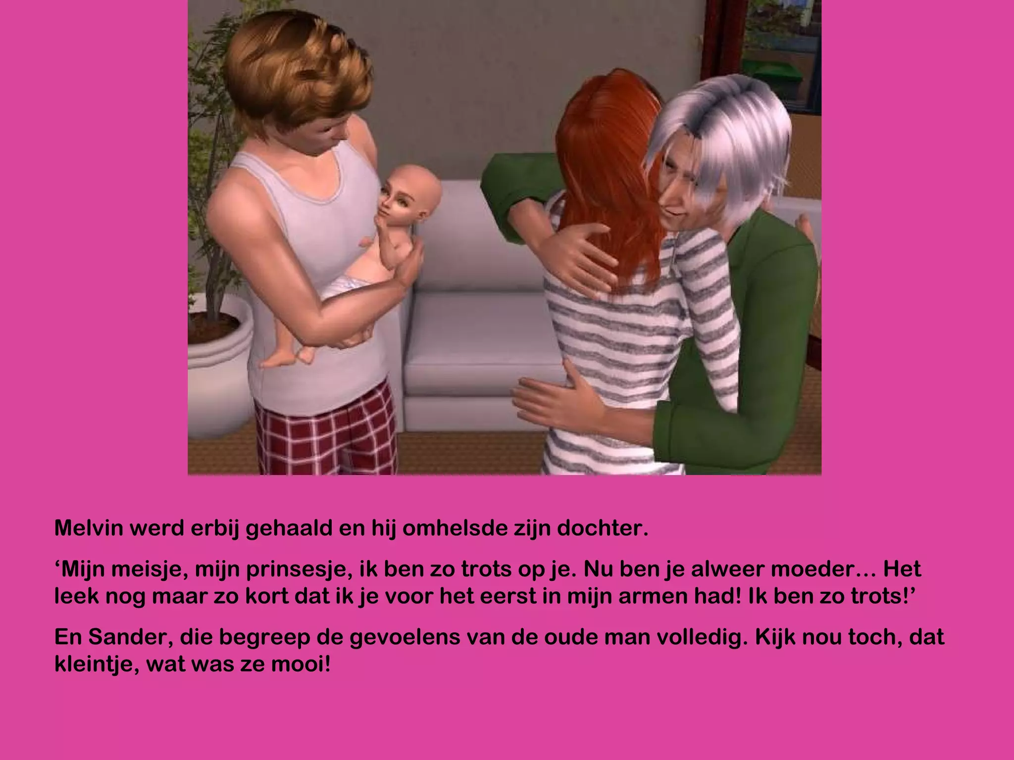 Melvin werd erbij gehaald en hij omhelsde zijn dochter. ‘ Mijn meisje, mijn prinsesje, ik ben zo trots op je. Nu ben je alweer moeder… Het leek nog maar zo kort dat ik je voor het eerst in mijn armen had! Ik ben zo trots!’ En Sander, die begreep de gevoelens van de oude man volledig. Kijk nou toch, dat kleintje, wat was ze mooi!  