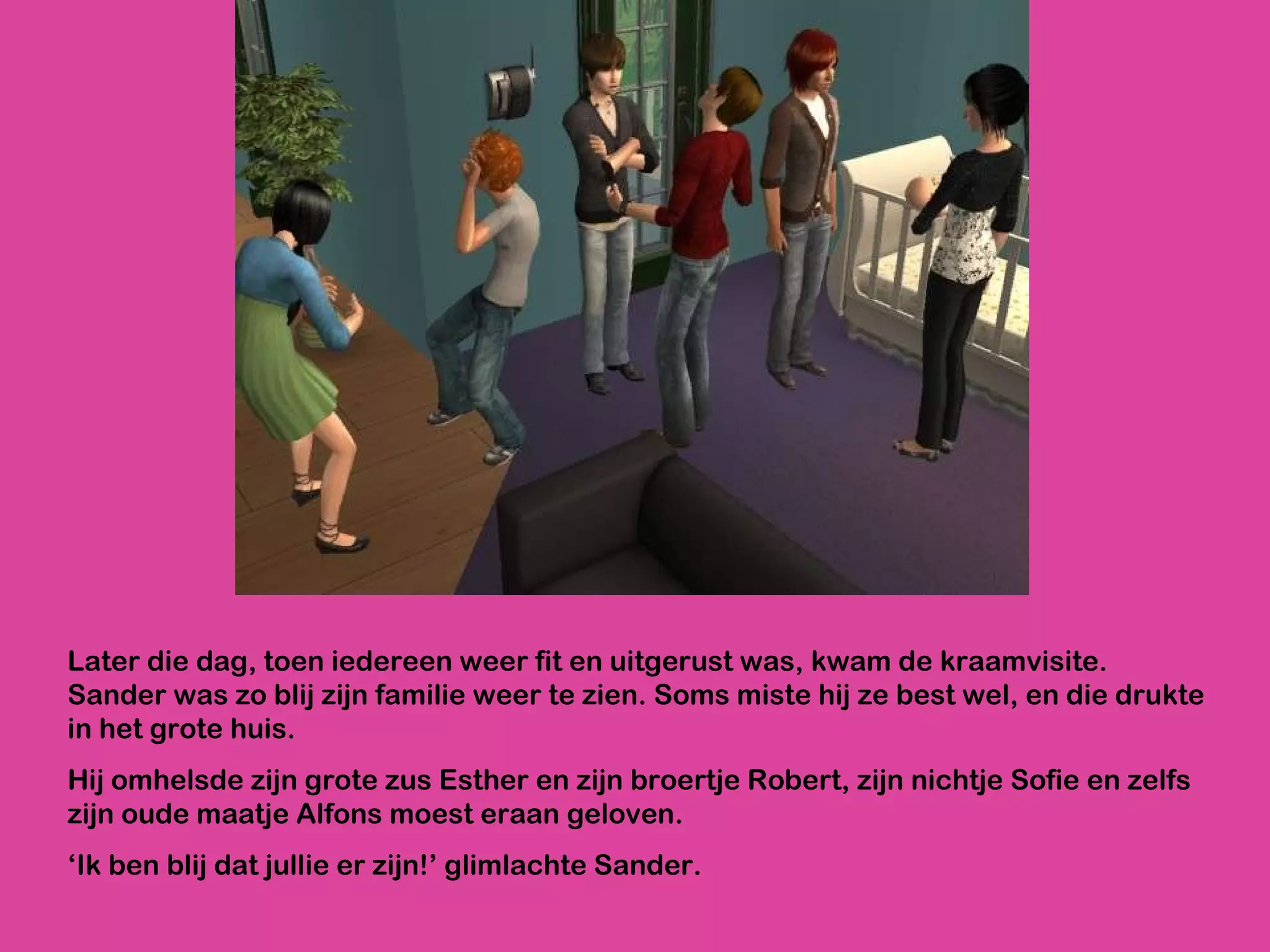 Later die dag, toen iedereen weer fit en uitgerust was, kwam de kraamvisite. Sander was zo blij zijn familie weer te zien. Soms miste hij ze best wel, en die drukte in het grote huis.  Hij omhelsde zijn grote zus Esther en zijn broertje Robert, zijn nichtje Sofie en zelfs zijn oude maatje Alfons moest eraan geloven.  ‘ Ik ben blij dat jullie er zijn!’ glimlachte Sander.  