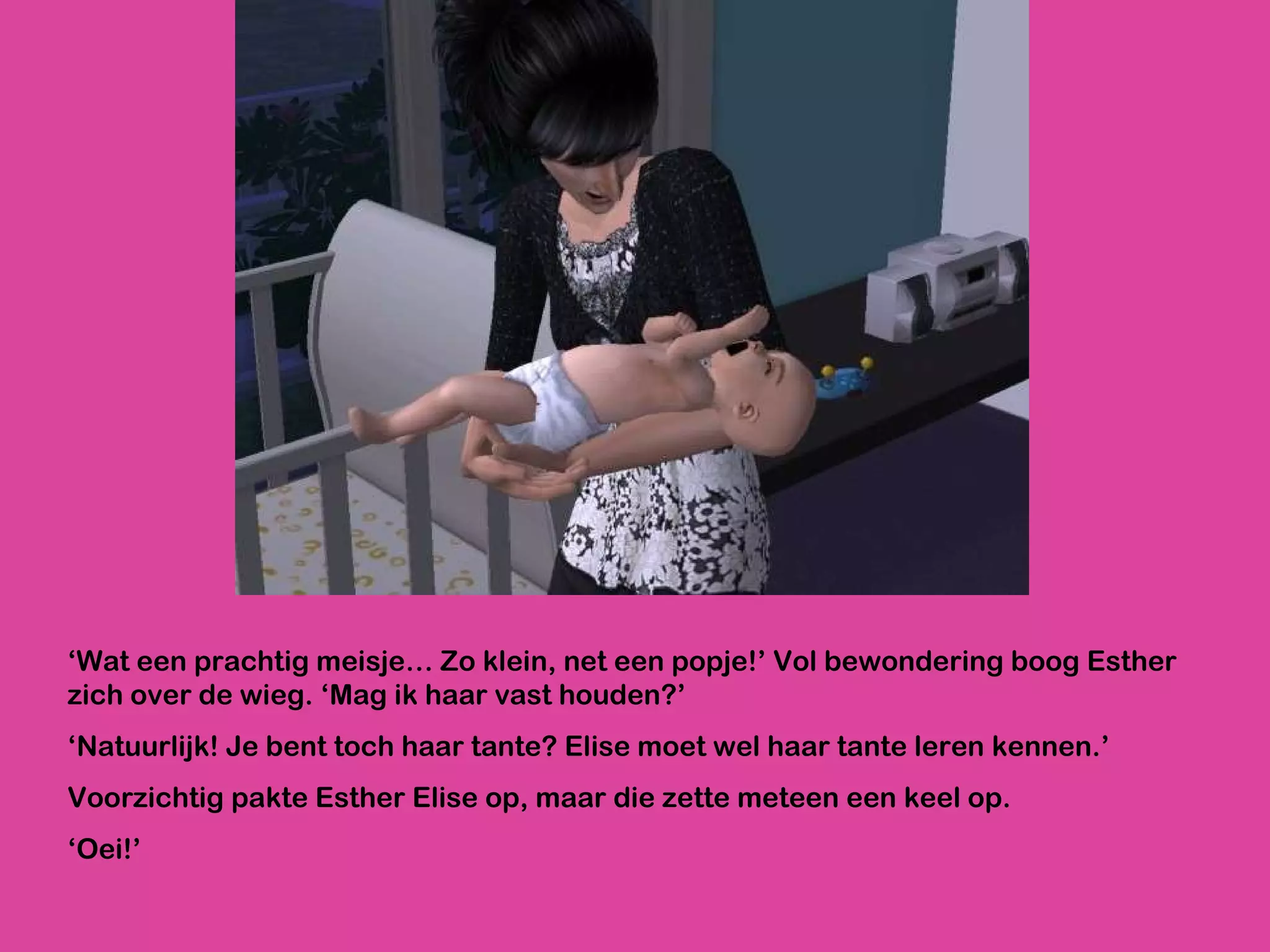 ‘ Wat een prachtig meisje… Zo klein, net een popje!’ Vol bewondering boog Esther zich over de wieg. ‘Mag ik haar vast houden?’ ‘ Natuurlijk! Je bent toch haar tante? Elise moet wel haar tante leren kennen.’ Voorzichtig pakte Esther Elise op, maar die zette meteen een keel op.  ‘ Oei!’  