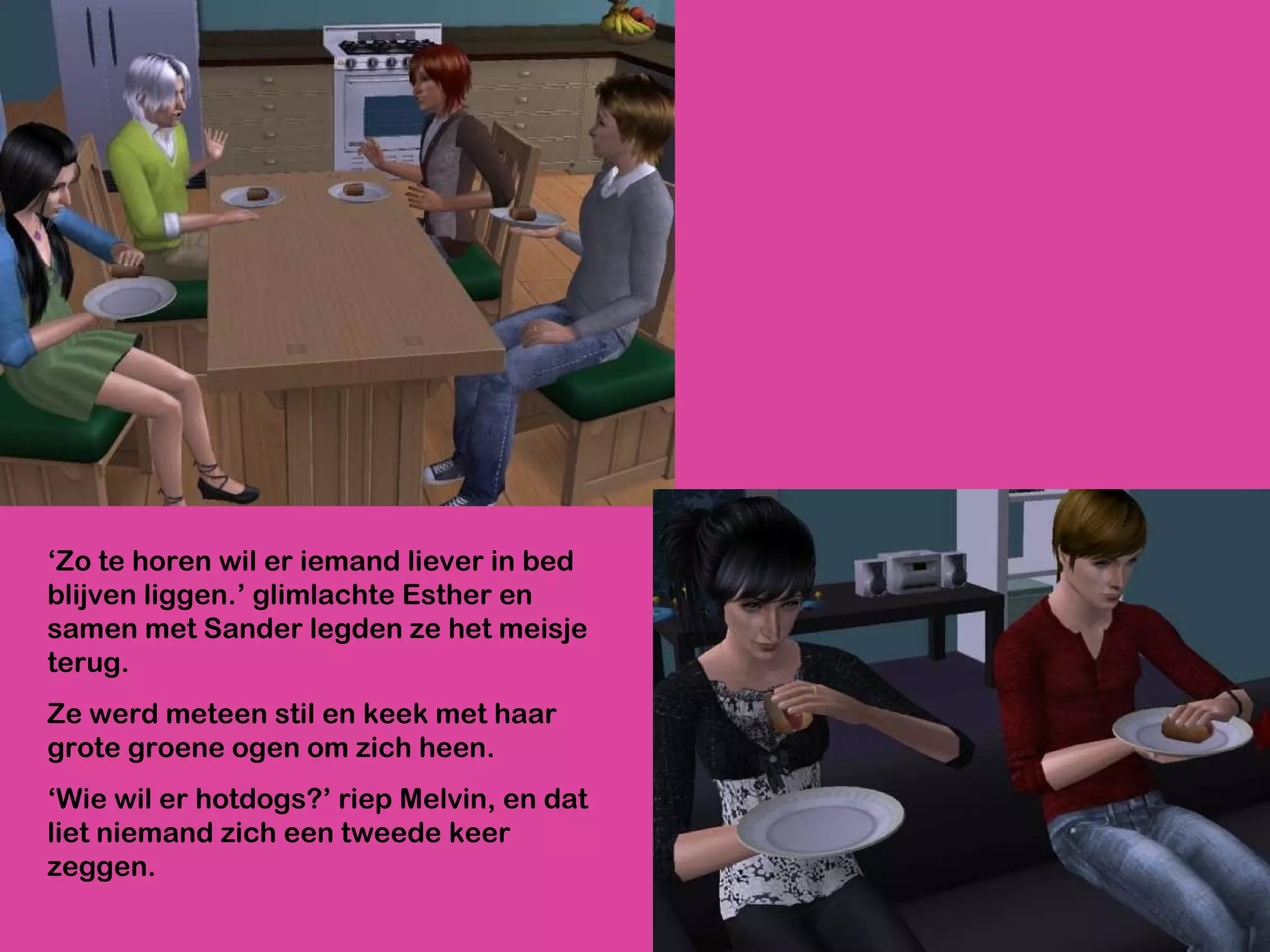 ‘ Zo te horen wil er iemand liever in bed blijven liggen.’ glimlachte Esther en samen met Sander legden ze het meisje terug.  Ze werd meteen stil en keek met haar grote groene ogen om zich heen. ‘ Wie wil er hotdogs?’ riep Melvin, en dat liet niemand zich een tweede keer zeggen.  