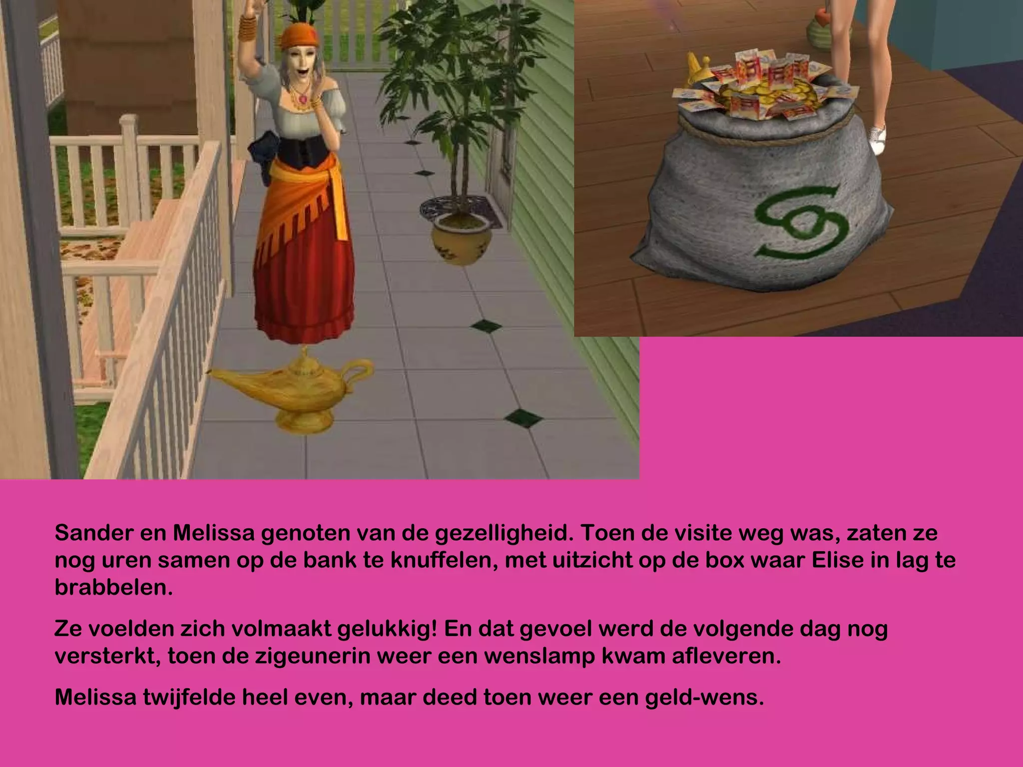 Sander en Melissa genoten van de gezelligheid. Toen de visite weg was, zaten ze nog uren samen op de bank te knuffelen, met uitzicht op de box waar Elise in lag te brabbelen.  Ze voelden zich volmaakt gelukkig! En dat gevoel werd de volgende dag nog versterkt, toen de zigeunerin weer een wenslamp kwam afleveren.  Melissa twijfelde heel even, maar deed toen weer een geld-wens.  