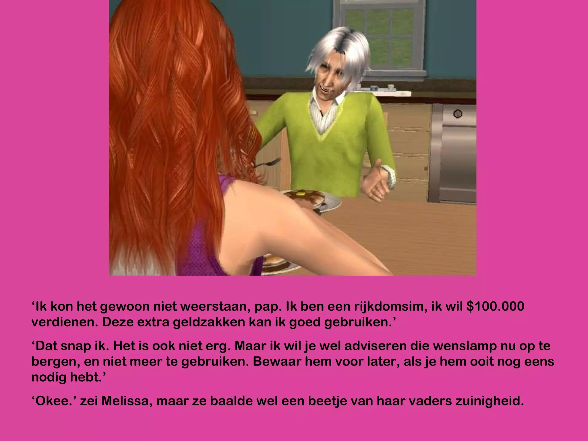 ‘ Ik kon het gewoon niet weerstaan, pap. Ik ben een rijkdomsim, ik wil $100.000 verdienen. Deze extra geldzakken kan ik goed gebruiken.’ ‘ Dat snap ik. Het is ook niet erg. Maar ik wil je wel adviseren die wenslamp nu op te bergen, en niet meer te gebruiken. Bewaar hem voor later, als je hem ooit nog eens nodig hebt.’  ‘ Okee.’ zei Melissa, maar ze baalde wel een beetje van haar vaders zuinigheid.  