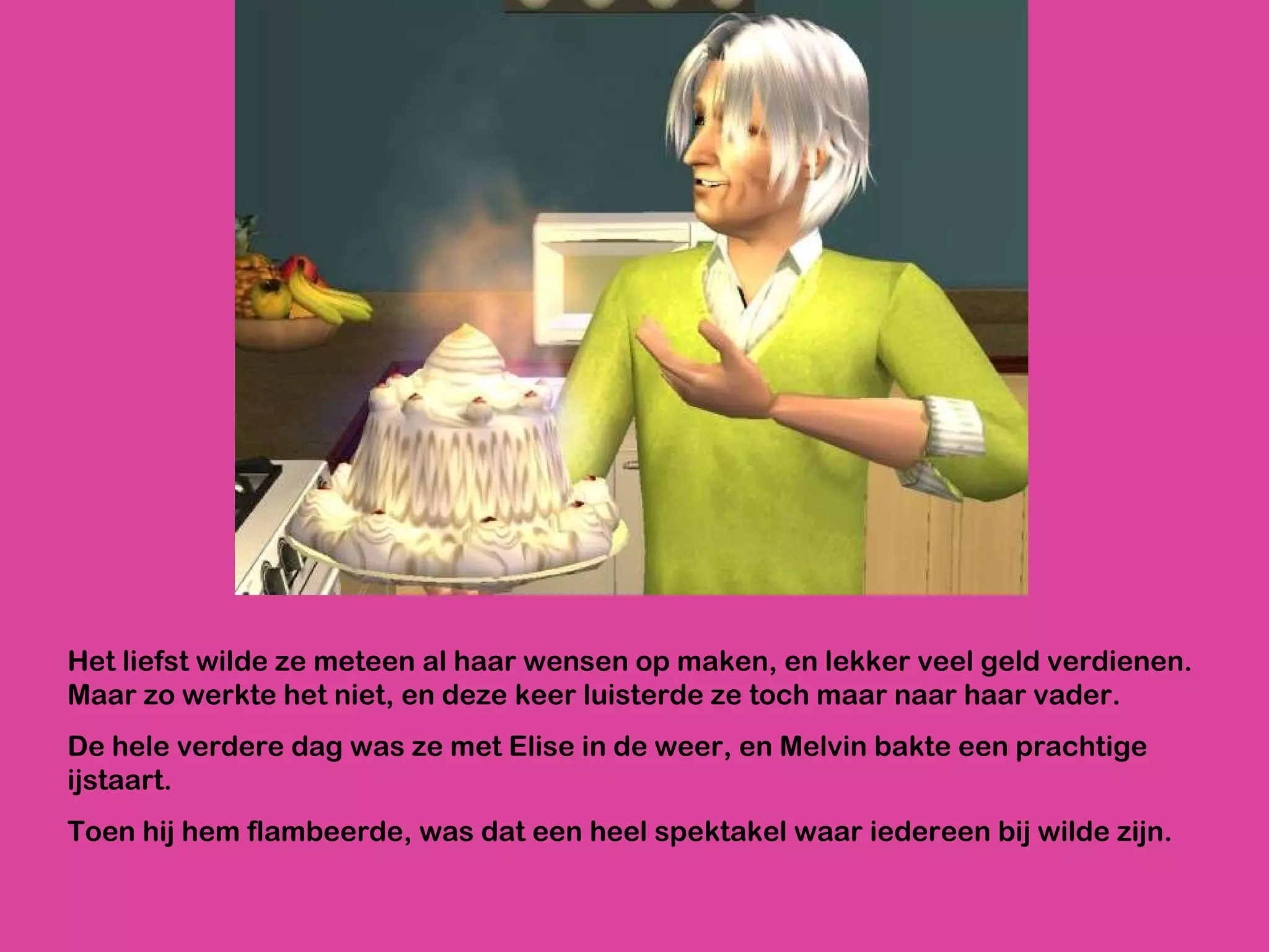 Het liefst wilde ze meteen al haar wensen op maken, en lekker veel geld verdienen. Maar zo werkte het niet, en deze keer luisterde ze toch maar naar haar vader. De hele verdere dag was ze met Elise in de weer, en Melvin bakte een prachtige ijstaart.  Toen hij hem flambeerde, was dat een heel spektakel waar iedereen bij wilde zijn.  