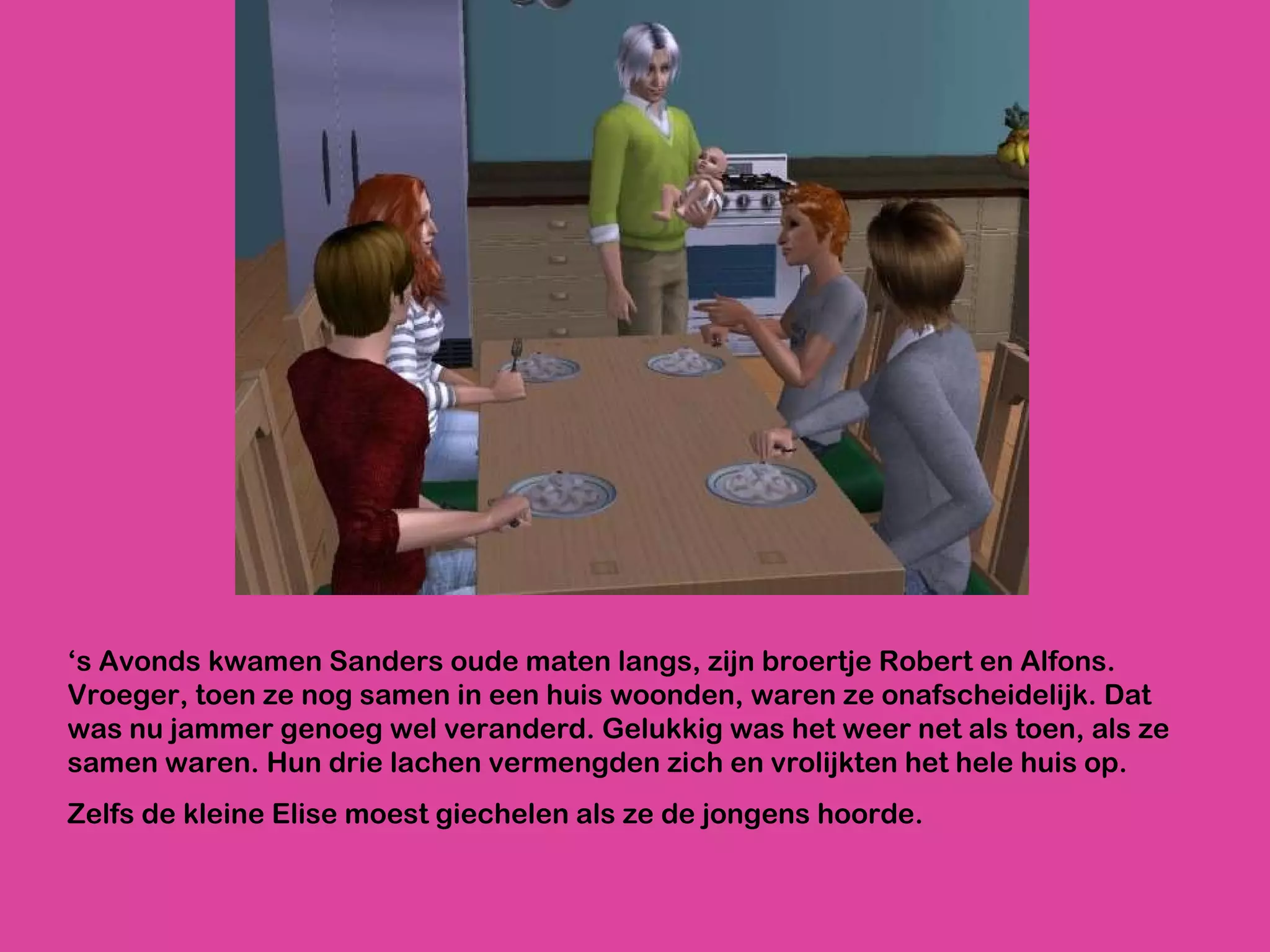‘ s Avonds kwamen Sanders oude maten langs, zijn broertje Robert en Alfons. Vroeger, toen ze nog samen in een huis woonden, waren ze onafscheidelijk. Dat was nu jammer genoeg wel veranderd. Gelukkig was het weer net als toen, als ze samen waren. Hun drie lachen vermengden zich en vrolijkten het hele huis op.  Zelfs de kleine Elise moest giechelen als ze de jongens hoorde.  