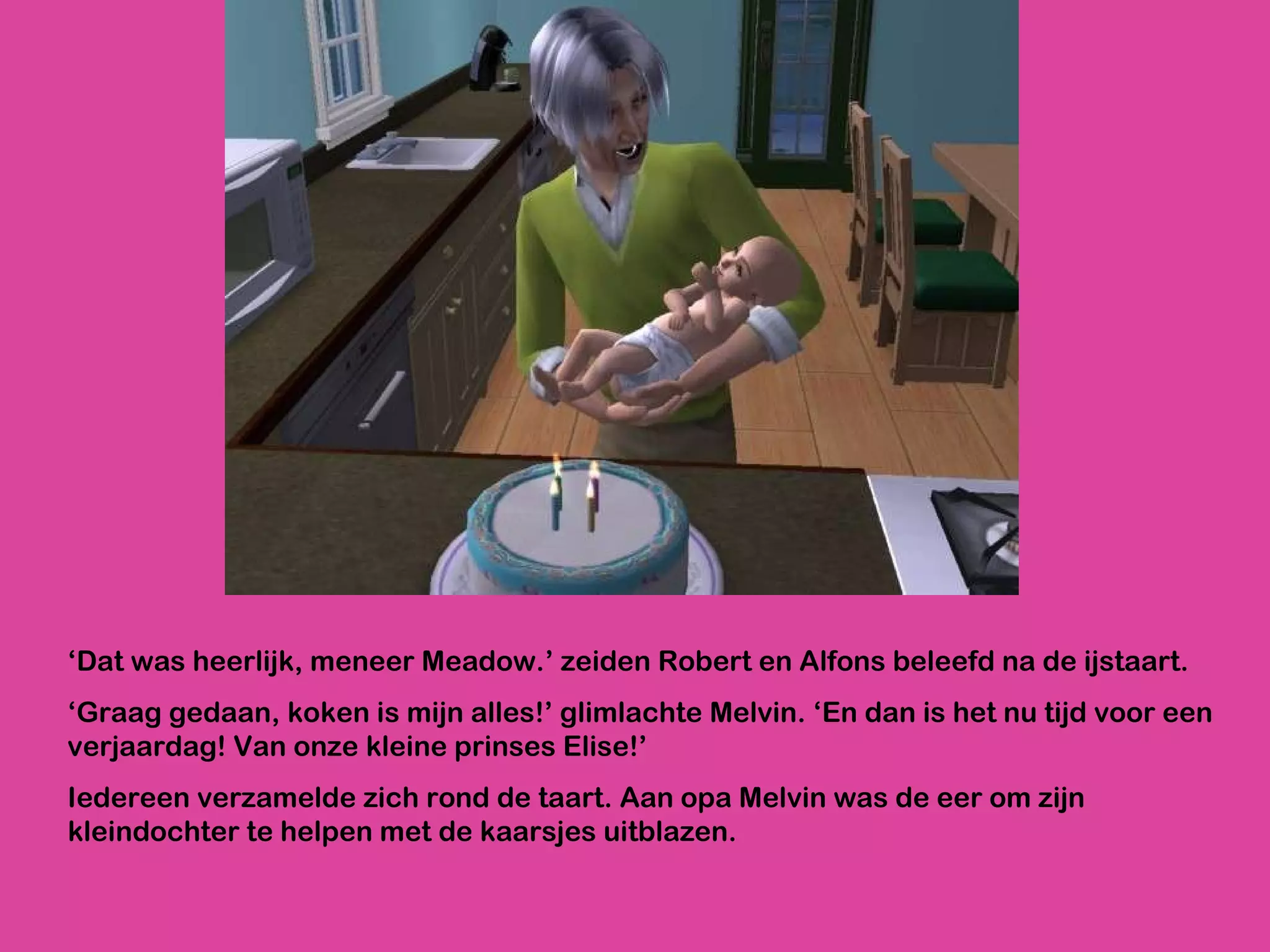 ‘ Dat was heerlijk, meneer Meadow.’ zeiden Robert en Alfons beleefd na de ijstaart. ‘ Graag gedaan, koken is mijn alles!’ glimlachte Melvin. ‘En dan is het nu tijd voor een verjaardag! Van onze kleine prinses Elise!’ Iedereen verzamelde zich rond de taart. Aan opa Melvin was de eer om zijn kleindochter te helpen met de kaarsjes uitblazen.  