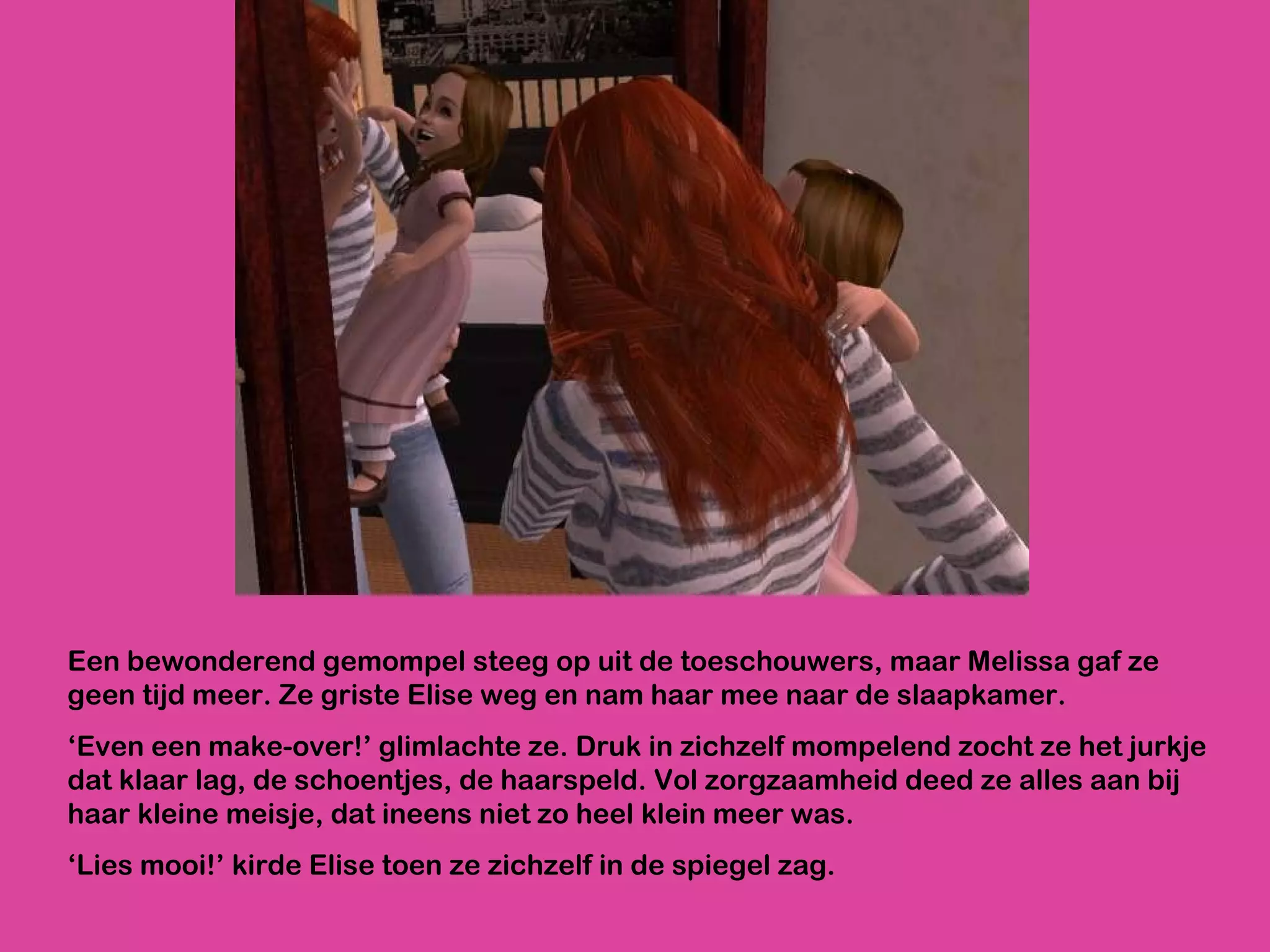 Een bewonderend gemompel steeg op uit de toeschouwers, maar Melissa gaf ze geen tijd meer. Ze griste Elise weg en nam haar mee naar de slaapkamer.  ‘ Even een make-over!’ glimlachte ze. Druk in zichzelf mompelend zocht ze het jurkje dat klaar lag, de schoentjes, de haarspeld. Vol zorgzaamheid deed ze alles aan bij haar kleine meisje, dat ineens niet zo heel klein meer was.  ‘ Lies mooi!’ kirde Elise toen ze zichzelf in de spiegel zag.  