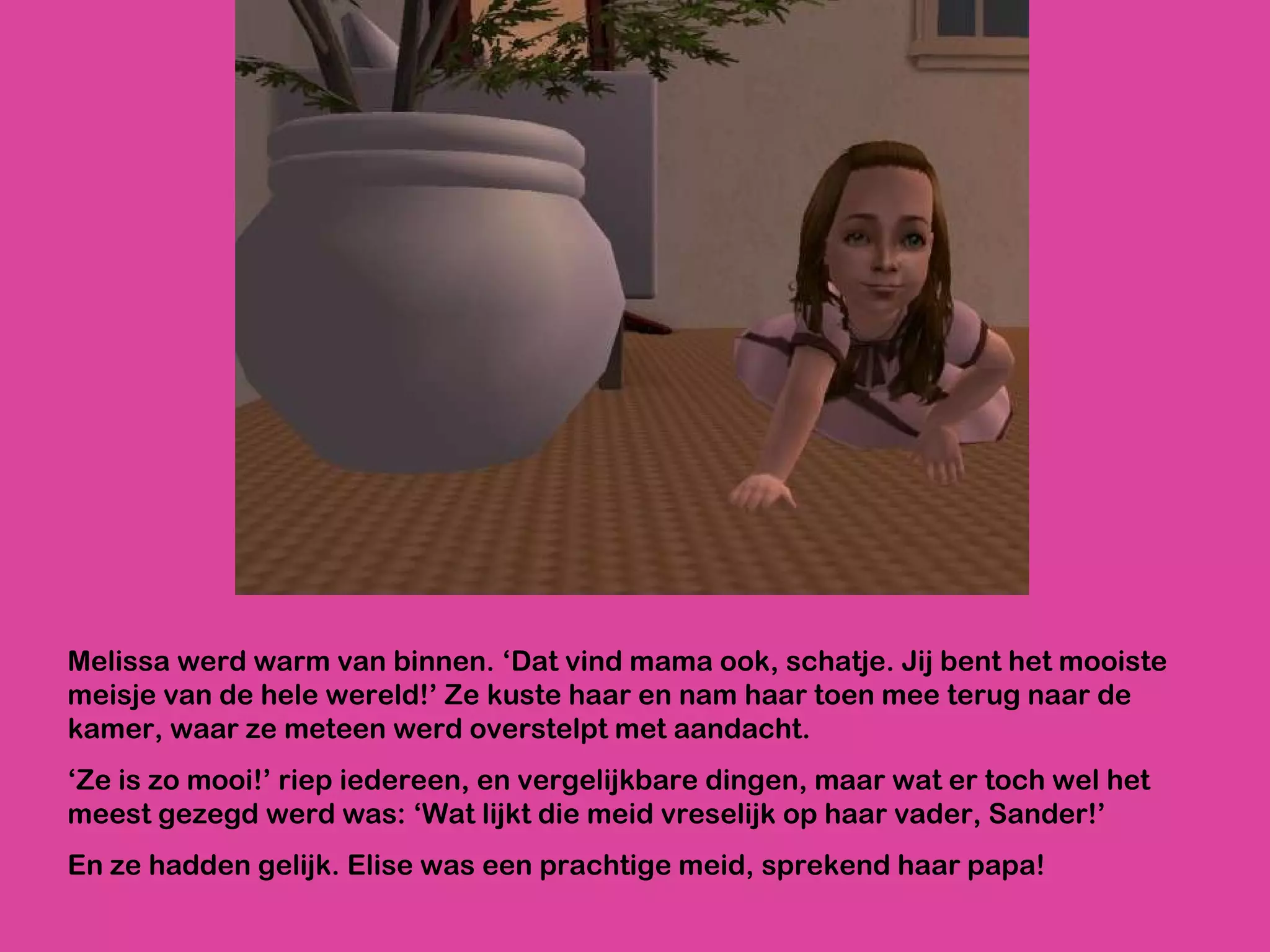 Melissa werd warm van binnen. ‘Dat vind mama ook, schatje. Jij bent het mooiste meisje van de hele wereld!’ Ze kuste haar en nam haar toen mee terug naar de kamer, waar ze meteen werd overstelpt met aandacht. ‘ Ze is zo mooi!’ riep iedereen, en vergelijkbare dingen, maar wat er toch wel het meest gezegd werd was: ‘Wat lijkt die meid vreselijk op haar vader, Sander!’ En ze hadden gelijk. Elise was een prachtige meid, sprekend haar papa!  