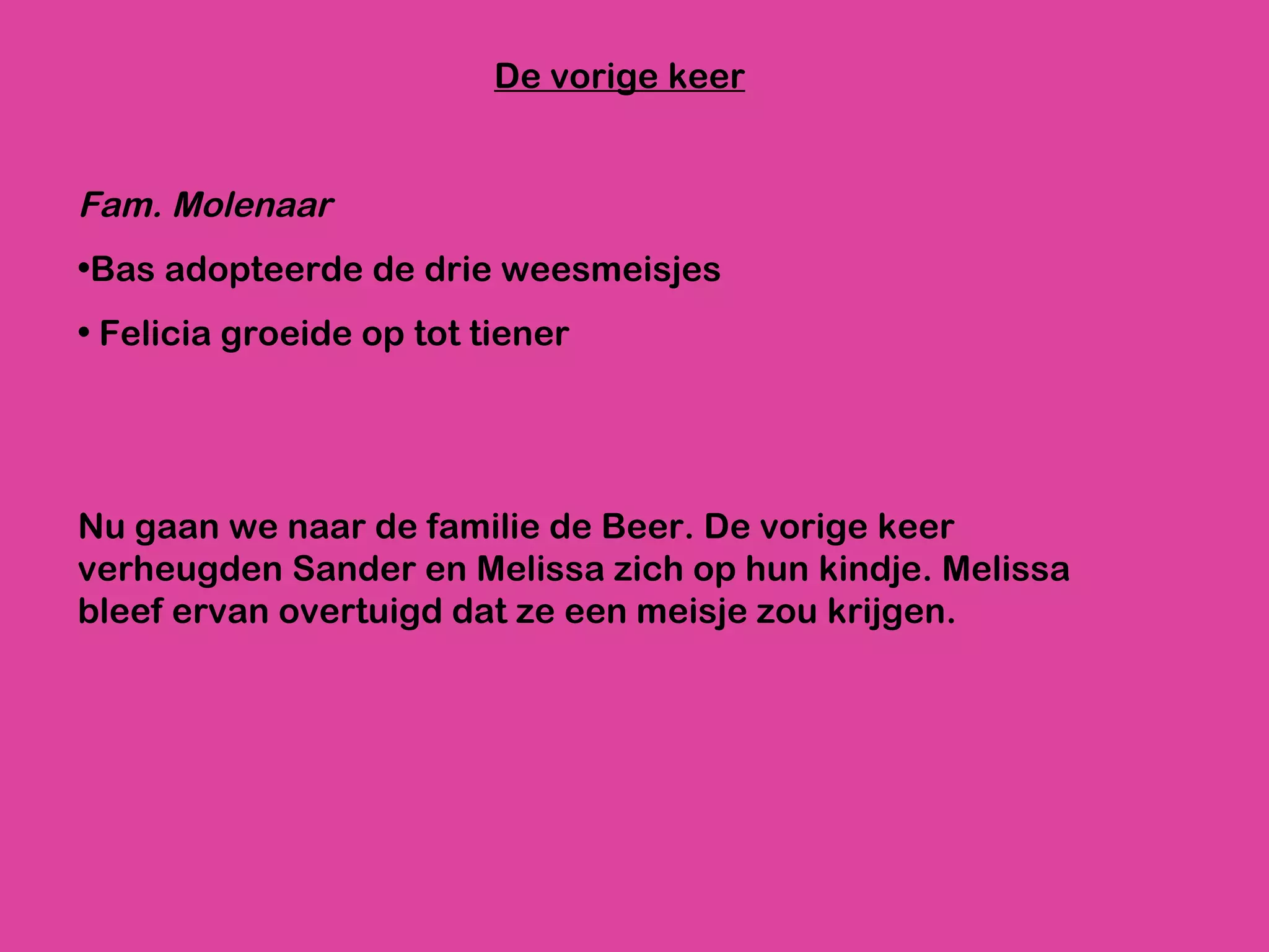 De vorige keer Fam. Molenaar   Bas adopteerde de drie weesmeisjes Felicia groeide op tot tiener Nu gaan we naar de familie de Beer. De vorige keer verheugden Sander en Melissa zich op hun kindje. Melissa bleef ervan overtuigd dat ze een meisje zou krijgen. 
