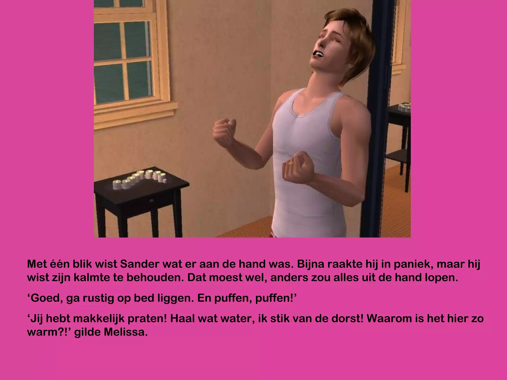 Met één blik wist Sander wat er aan de hand was. Bijna raakte hij in paniek, maar hij wist zijn kalmte te behouden. Dat moest wel, anders zou alles uit de hand lopen. ‘ Goed, ga rustig op bed liggen. En puffen, puffen!’ ‘ Jij hebt makkelijk praten! Haal wat water, ik stik van de dorst! Waarom is het hier zo warm?!’ gilde Melissa.  