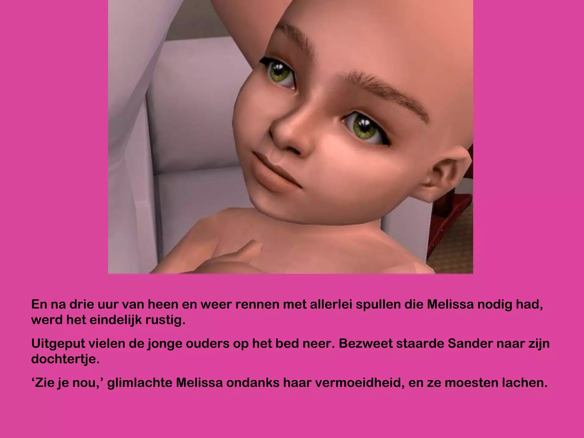 En na drie uur van heen en weer rennen met allerlei spullen die Melissa nodig had, werd het eindelijk rustig. Uitgeput vielen de jonge ouders op het bed neer. Bezweet staarde Sander naar zijn dochtertje. ‘ Zie je nou,’ glimlachte Melissa ondanks haar vermoeidheid, en ze moesten lachen.  