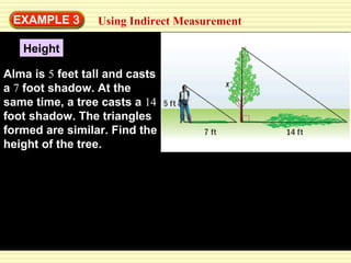 EXAMPLE  3 Using Indirect Measurement Height Alma is  5  feet tall and casts a  7  foot shadow. At the same time, a tree casts a  14  foot shadow. The triangles formed are similar. Find the height of the tree. 