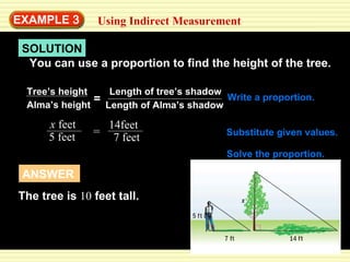 SOLUTION EXAMPLE  3 Using Indirect Measurement You can use a proportion to find the height of the tree. Write a proportion. Substitute given values. Solve the proportion. Tree’s height Alma’s height = Length of tree’s shadow Length of Alma’s shadow x  feet 5 feet = 14feet 7 feet x  10 = ANSWER The tree is  10  feet tall. 