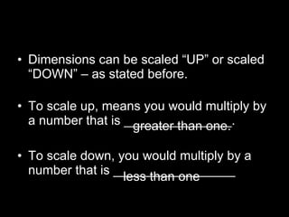 Dimensions can be scaled “UP” or scaled “DOWN” – as stated before. To scale up, means you would multiply by a number that is _______________. To scale down, you would multiply by a number that is _________________ greater than one. less than one 