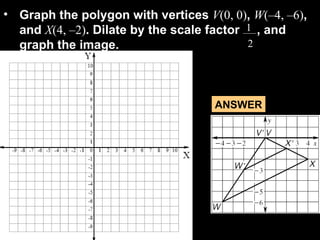 Graph the polygon with vertices  V (0, 0) ,  W (–4, –6) , and  X (4, –2) . Dilate by the scale factor  , and graph the image. 1 2 ANSWER 