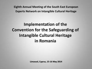 Implementation of the
Convention for the Safeguarding of
Intangible Cultural Heritage
in Romania
Limassol, Cyprus, 15-16 May 2014
Eighth Annual Meeting of the South East European
Experts Network on Intangible Cultural Heritage
 