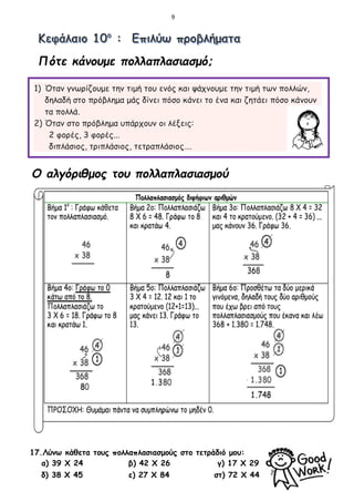 9
Πότε κάνουμε πολλαπλασιασμό;
1) Όταν γνωρίζουμε την τιμή του ενός και ψάχνουμε την τιμή των πολλών,
δηλαδή στο πρόβλημα μάς δίνει πόσο κάνει το ένα και ζητάει πόσο κάνουν
τα πολλά.
2) Όταν στο πρόβλημα υπάρχουν οι λέξεις:
2 φορές, 3 φορές...
διπλάσιος, τριπλάσιος, τετραπλάσιος….
Ο αλγόριθμος του πολλαπλασιασμού
17.Λύνω κάθετα τους πολλαπλασιασμούς στο τετράδιό μου:
α) 39 Χ 24 β) 42 Χ 26 γ) 17 Χ 29
δ) 38 Χ 45 ε) 27 Χ 84 στ) 72 Χ 44
 