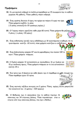 10
Προβλήματα
18. Σε μια σχολική εκδρομή τα παιδιά μεταφέρθηκαν με 15 λεωφορεία που το καθένα
χωρούσε 46 μαθητές. Πόσοι μαθητές πήγαν εκδρομή;
19. Ένας εργάτης δουλεύει 8 ώρες την ημέρα και παίρνει 8 ευρώ την ώρα.
Πόσα χρήματα κερδίζει το μήνα;
( Ο μήνας υπολογίζεται 25 εργάσιμες ημέρες.)
20. Ο Γιώργος παίρνει χαρτζιλίκι κάθε μέρα 80 λεπτά. Πόσα χρήματα θα μαζέψει σε
2 μήνες; ( ο μήνας =30 μέρες)
21. Ένας ανθοπώλης έφτιαξε τρεις ανθοδέσμες με 18 τριαντάφυλλα η καθεμία. Αν το
τριαντάφυλλο κοστίζει 60 λεπτά, πόσα χρήματα κοστίζουν οι ανθοδέσμες;
22. Ένας βιβλιοπώλης αγόρασε 87 κουτιά μαρκαδόρους που έκαναν 12€ το
κουτί. Πόσα χρήματα πλήρωσε;
23. Η Ειρήνη αγόρασε 12 αυτοκόλλητα με λουλουδάκια, 16 με ζωάκια και
15 με παιδικούς ήρωες. Πόσα χρήματα πλήρωσε αν το ένα αυτοκόλλητο
κόστιζε 25 λ;
24. Ένα τρένο έχει 8 βαγόνια και κάθε βαγόνι έχει 6 παράθυρα σε κάθε πλευρά του.
Πόσα παράθυρα έχουν 15 τρένα;
25. Ένας ναυτικός ταξίδευε συνεχώς για 2 χρόνια. Πόσες ημέρες έλειπε μακριά από
την οικογένειά του; (1 χρόνος = 365 ημέρες)
26. Ο Φαίδωνας έχει 6 σακουλάκια που το καθένα περιέχει 16
κόκκινους και 34 κίτρινους βόλους. Πόσο περισσότεροι είναι οι
κίτρινοι από τους κόκκινους βόλους, που έχει ο Φαίδων;
 