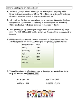 3
Λύνω τα προβλήματα στο τετράδιό μου:
4. Ένα τρένο ξεκίνησε από τις Σέρρες για την Αθήνα με 897 επιβάτες. Στην
Κατερίνη, όπου έκανε στάση, κατέβηκαν 45 επιβάτες και ανέβηκαν 92 επιβάτες.
Με πόσους επιβάτες έφτασε το τρένο στον προορισμό του;
5. Οι γονείς της Μάγδας της έκαναν δώρο για τη γιορτή της ένα μεγάλο βιβλίο με
διηγήματα που έχει συνολικά 272 σελίδες. Η Μάγδα διάβασε ήδη 85 σελίδες.
Πόσες σελίδες έχει να διαβάσει ακόμα για να τελειώσει το βιβλίο;
6. Ένας φοιτητής για τις εξετάσεις του Φεβρουαρίου έχει να διαβάσει 5 Βιβλία με
688, 496, 352, 304 και 208 σελίδες αντίστοιχα. Πόσες σελίδες έχει συνολικά να
διαβάσει;
7. Ο Μανόλης αγόρασε έναν ηλεκτρονικό υπολογιστή με όλα τα βασικά του μέρη.
Από λάθος έσκισε την απόδειξη. Μπορείς να βρεις πόσα χρήματα πλήρωσε;
8. Υπολογίζω κάθετα τα αθροίσματα και τις διαφορές και επαληθεύω και με
τους δυο τρόπους στο τετράδιό μου:
α) 3. 987 + 76 β) 3.275 + 1.907
γ) 15.814 – 169 δ) 10.000 – 5.378
Κεντρική Μονάδα 567 €
Οθόνη 345 €
Εκτυπωτής 278 €
Ηχεία 75 €
Πληκτρολόγιο 152 €
Ποντίκι 84 €
ΣΥΝΟΛΟ ……………….
 
