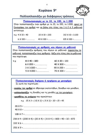 4
Πολλαπλασιασμός με το 10, το 100, το 1.000
Όταν πολλαπλασιάζω έναν αριθμό με το 10, το 100, το 1.000, αρκεί να
ξαναγράψω τον αριθμό και να βάλω στο τέλος του 1 ή 2 ή 3 μηδενικά
αντίστοιχα.
π.χ 4 Χ 10 = 40 22 Χ 10 = 220 312 Χ 10 = 3.120
6 Χ 100 = ……………. 49 Χ 100 =……………. 105 Χ 100 =…………….
3 Χ 1.000 = 17 Χ 1.000 = 200 Χ 100 =
Πολλαπλασιασμός με αριθμούς που λήγουν σε μηδενικά
Όταν πολλαπλασιάζω αριθμούς που λήγουν σε μηδενικά: παραλείπω τα
μηδενικά, πολλαπλασιάζω τους αριθμούς, βάζω στο τέλος όλα τα μηδενικά
που παρέλειψα.
π.χ 8 Χ 40 = 320 60 Χ 20 = 120
6 Χ 200 =…………..……….. 40 Χ 300 =…………………….
3 Χ 3.000 =………………… 90 Χ 200 = ……………..………
Πολλαπλασιασμός διψήφιου ή τριψήφιου με μονοψήφιο
Σε αυτή την περίπτωση :
- αναλύω τον αριθμό σε άθροισμα εκατοντάδων, δεκάδων και μονάδων,
- πολλαπλασιάζω τις δεκάδες και τις μονάδες με τον μονοψήφιο,
- προσθέτω τα γινόμενα που προκύπτουν
π.χ. 15 Χ 3 = ( 10 Χ 3) + ( 5 Χ 3) = 30 + 15 = 45
28 Χ 5 = ………………………………………………………………………………………………….
48 Χ 8 = ………………………………………………………………………………………………….
120 Χ 7 =…………………………………………………………………………………………………
218 Χ 4 = (200 Χ 4) + (10 Χ 4) + ( 8 Χ 4 ) = 800 + 40 + 32 = 872
332 Χ 6 =………………………………………………………………………………………………………..
253 Χ 9 =………………………………………………………………………………………………………..
5 Χ 4.000 =……………………. 70 Χ 300 = …………………….
 