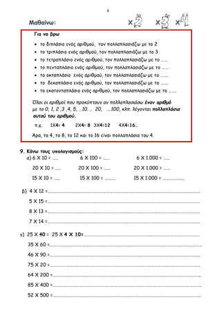 6
Για να βρω
 το διπλάσιο ενός αριθμού, τον πολλαπλασιάζω με το 2
 το τριπλάσιο ενός αριθμού, τον πολλαπλασιάζω με το 3
 το τετραπλάσιο ενός αριθμού, τον πολλαπλασιάζω με το ……
 το πενταπλάσιο ενός αριθμού, τον πολλαπλασιάζω με το ……
 το οκταπλάσιο ενός αριθμού, τον πολλαπλασιάζω με το …….
 το δεκαπλάσιο ενός αριθμού, τον πολλαπλασιάζω με το ….…
 το εκατονταπλάσιο ενός αριθμού, τον πολλαπλασιάζω με το …….
Όλοι οι αριθμοί που προκύπτουν αν πολλαπλασιάσω έναν αριθμό
με το 0, 1, 2 ,3 ,4, 5, …10. .. 20, ….100, κλπ. λέγονται πολλαπλάσια
αυτού του αριθμού.
π.χ. 1Χ4= 4 2Χ4= 8 3Χ4=12 4Χ4=16…
Άρα, το 4, το 8, το 12 και το 16 είναι πολλαπλάσια του 4.
9. Κάνω τους υπολογισμούς:
α) 6 Χ 10 = ….. 6 Χ 100 = …… 6 Χ 1.000 = ……
20 Χ 10 = ….. 20 Χ 100 = …… 20 Χ 1.000 = ……
15 Χ 10 = ….. 15 Χ 100 = ………. 15 Χ 1.000 = ……………..…
β) 4 Χ 12 =………………………………………………………………..…………………………………………………………
5 Χ 15 =………………………………………………………………..…………………………………………………………
8 Χ 13 =………………………………………………………………..…………………………………………………………
7 Χ 14 =………………………………………………………………..…………………………………………………………
γ) 25 Χ 40 = 25 Χ 4 Χ 10=……………………………………………………..…………..…………………………
35 Χ 60 =………………………………………………………………..…………………………………………………………
46 Χ 90 =……………………………………………………………………….………………………………………………..
75 Χ 20 =……………………………………………………………………………………………….………………………..
64 Χ 200 =………………………………………………..……………………………………………………………………..
85 Χ 400 =………………………………………………………………………………………………………………………..
52 Χ 500 =………………………………………………………………………………………………….……………………
 