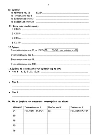 7
10. Βρίσκω:
Το τριπλάσιο του 15 3Χ15=…………………………………………………………..……………….………
Το εννεαπλάσιο του 8 ………………………………………………………………………………………………
Το δωδεκαπλάσιο του 3 …………………………………………………………………………..……………….…
Το εικοσαπλάσιο του 25 ………………………………………………………………………………...……………
11. Κάνω τους υπολογισμούς:
3 Χ 132 = …………………………………………………………………………………………………….……………………
5 Χ 125 =…………………………………………………………………………………………………….……………………
2 Χ 136 = …………………………………………………………………………………………………….……………………
6 Χ 215 =…………………………………………………………………………………………………….……………………
12.Γράφω:
Ένα πολλαπλάσιο του 10 → 10Χ 5=50 Το 50 είναι πολ/σιο του10
Ένα πολλαπλάσιο του 6………………………………………………………………………………………..……………
Ένα πολλαπλάσιο του 12…………………………………………………………………………………………….…….
Ένα πολλαπλάσιο του 100…………………………………………………………………………..…………………….
13.Βρίσκω τα πολλαπλάσια των αριθμών ως το 100
 Του 3 : 3, 6, 9 , 12, 15, 18, …………………………………………………………………………………...
…………………………………………….…………………………………………………….…………………………………………
……………………………………………………………………………………………………………………………………………
 Του 5…………………………………………………………………………………………………………………………………
……………………………………………………………………………………………………………………………………………
………………………………………………………………………………………………………………………………….……….
 Του 8…………………………………………………………………………………………………………………….……………
……………………………………………………………………………………………………………………………………………
14. Με τη βοήθεια των παραπάνω συμπληρώνω τον πίνακα:
ΑΡΙΘΜΟΣ Πολλαπλάσιο του 3 Πολ/σιο του 5 Πολ/σιο του 8
24 Ναι, γιατί 3Χ8=24 όχι Ναι, γιατί 8Χ3=24
35
48
75
96
 