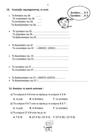 8
15. Υπολογίζω συμπληρώνοντας τα κενά:
Διπλάσιο;... Χ 2
 Το διπλάσιο του 36 ………. Τριπλάσιο; … Χ 3
Το τετραπλάσιο του 36 ………
Το οκταπλάσιο του 36 ………
Το δεκαεξαπλάσιο του 36 ………
 Το τριπλάσιο του 15…………………………………………………………..……..
Το εξαπλάσιο του 15………………………………………………………………….
Το δωδεκαπλάσιο του 15…………………………………………………..………..
 Το δεκαπλάσιο του 12 …………………………………………………….…….
Το εννιαπλάσιο του 12 → (10Χ12) – (1Χ12) = ……………………
 Το δεκαπλάσιο του 13 ……………………………………………………….……
Το εννιαπλάσιο του 13……………………………………………………….………
 Το τριπλάσιο του 17 …………………………………………………………………
Το εννιαπλάσιο του 17……………………………………………………………….
 Το δωδεκαπλάσιο του 17→ (10Χ17) +(2Χ17)=………………..
 Το δεκαπταπλάσιο του 17→………………………………………………………………………………………..
16. Κυκλώνω τη σωστή απάντηση :
α) Το γινόμενο 6 Χ 8 είναι σε σχέση με το γινόμενο 3 Χ 8 :
Α. το μισό Β. το διπλάσιο Γ. το τριπλάσιο
β) Το γινόμενο 4 Χ 7 είναι σε σχέση με το γινόμενο 8 Χ 7 :
Α. το μισό Β. το διπλάσιο Γ. το τριπλάσιο
γ) Το γινόμενο 17 Χ 8 είναι ίσο με το:
Α. 7 Χ 18 Β. (17 Χ 5) + (17 Χ 3) Γ. (17 Χ 18) – (17 Χ 8)
 