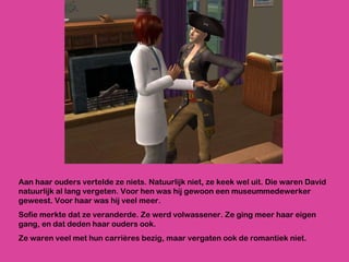 Aan haar ouders vertelde ze niets. Natuurlijk niet, ze keek wel uit. Die waren David natuurlijk al lang vergeten. Voor hen was hij gewoon een museummedewerker geweest. Voor haar was hij veel meer.  Sofie merkte dat ze veranderde. Ze werd volwassener. Ze ging meer haar eigen gang, en dat deden haar ouders ook.  Ze waren veel met hun carrières bezig, maar vergaten ook de romantiek niet.  